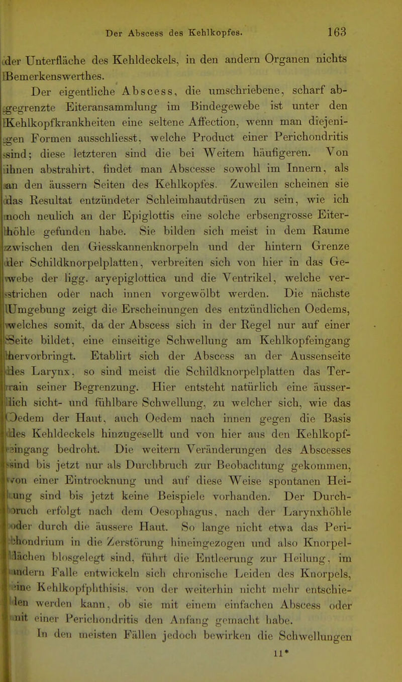 cder Unterfläche des Kehldeckels, in den andern Organen nichts tBemerkenswerthes. Der eigentliche Abscess, die umschriebene, scharf ab- igegrenzte Eiteransammlung im Bindegewebe ist unter den IKehlkopfkrankheiten eine seltene AflFection. wenn man diejeni- ■a-en Formen ausschliesst, welche Product einer Perichondritis ssind; diese letzteren sind die bei Weitem häufigeren. Von iihnen abstrahirt, findet man Abscesse sowohl im Innern, als aan den äussern Seiten des Kehlkopfes. Zuweilen scheinen sie (idas Resultat entzündeter Schleimhautdrüsen zu sein, wie ich moch neulich an der Epiglottis eine solche erbsengrosse Eiter- fchöhle gefunden habe. Sie bilden sich meist in dem Räume zzwischen den Giesskannenknorpeln und der hintern Grenze dder Schildknorpelplatten, verbreiten sich von hier in das Ge- vwebe der ügg. aryepiglottica und die Ventrikel, welche ver- sstrichen oder nach innen vorgewölbt werden. Die nächste lUmgebung zeigt die Erscheinungen des entzündlichen Oedems, ▼welches somit, da der Abscess sich in der Regel nur auf einer Seite bildet, eine einseitige Schwellung am Kehlkopfeingang hhervorbringt. Etablirt sich der Abscess an der Aussenseite ües Larynx, so sind meist die Schildknorpelplatten das Ter- rrain seiner Begrenzung. Hier entsteht natürlich eine äusser- liich sieht- und fühlbare Schwellung, zu welcher sich, wie das Oedem der Haut, auch Oedem nach innen gegen die Basis ddes Kehldeckels hiuzugesellt und von hier aus den Kehlkopf- psingang bedroht. Die weitern Veränderungen des Abscesses wind bis jetzt nur als Durchbruch zur Beobachtung gekommen, ^<Ton einer Eintrocknung und auf diese Weise spontanen Hei- uung sind bis jetzt keine Beispiele vorhanden. Der Durch- »rucb erfolgt nach dem Oesophagus, nach der Larynxhöhle »der durch die äussere Haut. So lange nicht etwa das Peri- ibhondrium in die Zerstörung hineingezogen und also Knorpel- flächen blosgelegt sind, fülirt die Entleerung zur Heilung, im wadern Falle entwickeln sich chronische Leiden des Knorpels, •inne Kehlkopfplithisis. von der weiterhin nicht mehr entschie- l'len werden kann, ob sie mit einem einfachen Abscess oder imit einer Perichondritis den Anfang gemacht habe. Ii) den meisten Fällen jedoch bewirken die Schwellungen 1 u»