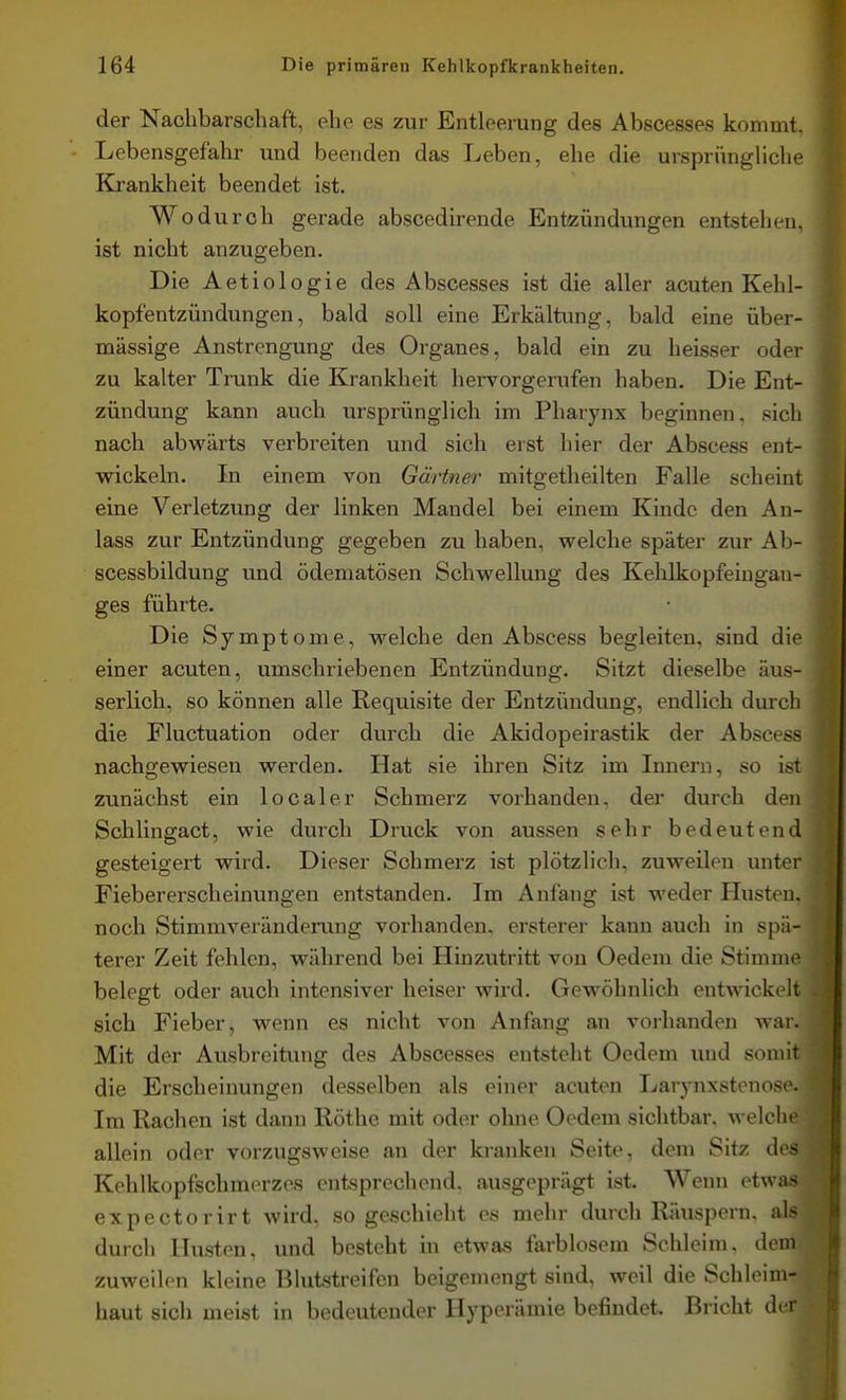 der Nachbarschaft, ehe es zur Entleerung des Abscesses kommt, Lebensgefahr und beenden das Leben, ehe die ursprüngliche Krankheit beendet ist. Wodurch gerade abscedirende Entzündungen entstehen, ist nicht anzugeben. Die Aetiologie des Abscesses ist die aller acuten Kehl- kopfentzündungen, bald soll eine Erkältung, bald eine über- mässige Anstrengung des Organes, bald ein zu heisser oder zu kalter Trunk die Krankheit hervorgerufen haben. Die Ent- zündung kann auch ursprünglich im Pharynx beginnen, sich nach abwärts verbreiten und sich erst hier der Abscess ent- wickeln. In einem von Gärtner mitgetheilten Falle scheint eine Verletzung der linken Mandel bei einem Kinde den An- lass zur Entzündung gegeben zu haben, welche später zur Ab- scessbildung und ödematösen Schwellung des Kelilkopfeiugan- ges führte. Die Symptome, welche den Abscess begleiten, sind die einer acuten, umschriebenen Entzündung. Sitzt dieselbe äus- serlich, so können alle Requisite der Entzündung, endlich durch die Fluctuation oder durch die Akidopeirastik der Abscess nachgewiesen werden. Hat sie ihren Sitz im Innern, so ist zunächst ein localer Schmerz vorhanden, der durch den Schlingact, wie durch Druck von aussen sehr bedeutend gesteigert wird. Dieser Schmerz ist plötzlich, zuweilen unter Fiebererscheinungen entstanden. Im Anfang ist weder Husten, noch Stimmveränderung vorhanden, ersterer kann auch in spä- terer Zeit fehlen, während bei Hinzutritt von Oedem die Stimme belegt oder auch intensiver heiser wird. Gewöhnlich entwickelt sich Fieber, wenn es nicht von Anfang an vorhanden war. Mit der Ausbreitung des Abscesses entsteht Oedem luid somit die Erscheinungen desselben als einer acuten Larynxstenose. Im Rachen ist dann Rothe mit oder ohne Oedem sichtbar, welche allein oder vorzugsweise an der kranken Seite, dem Sitz des Kehlkopfschmorzos entsprechend, ausgeprägt ist. Wenn etwas expectorirt wird, so geschieht es mehr durch Räuspern, als durch Husten, und besteht in etwas farblosem Schleim, dem zuweilen kleine Bhitstreifen beigemengt sind, weil die Schleim- haut sich meist in bedeutender Hyperämie befindet. Bricht der