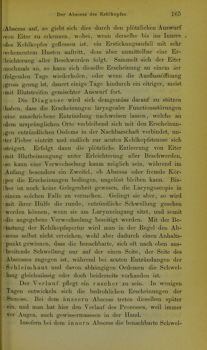 :Abscess auf, so giebt sich dies durch den plötzlichen Auswurf won Eiter zu erkennen, wobei, wenn derselbe bis ins Innere - cdes Kehlkopfes geflossen ist, ein Erstickuugsanfall mit sehr 1 vehementem Husten auftritt, dem aber unmittelbar eine Er- 1 leichterung aller Beschwerden folgt. Sammelt sich der Eiter 1 nochmals an, so kann sich dieselbe Erscheinung an einem lier tfolgenden Tage wiederholen, oder wenn die AusflussöflPnung j gross genug ist, dauert einige Tage hindurch ein eitriger, meist imit Blutstreifen gemischter Auswurf fort. Die Diagnose wird sich demgemäss darauf zu stützen 1 haben, dass die Erscheinungen laryngealer Functionsstörungen «eine umschriebene Entzündung nachweisen lassen, welche an »dem ursprünglichen Orte verbleibend sich mit den Erscheinun- {gen entzündlichen Oedems in der Nachbarschaft verbindet, un- Iter Fieber eintritt und endlich zur acuten Kehlkopfstenosc sich j steigert. Erfolgt dann die plötzliche Entleerung von Eiter imit Blutbeimengung unter Erleichterung aller Beschwerden, :8o kann eine Verwechselung kaum möglich sein, während im .Anfang besonders ein Zweifel, ob Abscess oder fremde Kör- iper die Erscheinungen bedingen, ungelöst bleiben kann. Bis- Iher ist noch keine Gelegenheit gewesen, die Laryngoscopie in (einem solchen Falle zu versuchen. Gelingt sie aber, so wird imit ihrer Hülfe die runde, entzündliche Schwellung gesehen -werden können, wenn sie am Larynxeingang sitzt, und somit (die angegebene Verwechselung beseitigt werden. Mit der Be- I tastung der Kehlkopfapertur wird man in der Regel den Ab- iscess selbst nicht erreichen, wohl aber dadurch einen Anhalts- punkt gewinnen, dass die benachbarte, sich oft nach oben aus- ! I breitende Schwellung nur auf der einen Seite, der Seite des I Abscesses zugegen ist, während bei acuten Entzündungen der i; Schleimhaut und davon abhängigen Oedemen die Schwel- lung gleichmässig oder doch beiderseits vorhanden ist. Der Verlauf pflegt ein rascher zu sein. In wenigen Tagen entwickeln sich die bedrohlichen Erscheinungen der ■ Stenose. Bei dem äussern Abscess treten dieselben später ' ein. und man hat hier den Verlauf des Processes, weil immer • vor Allgen. auch gewissermaassen in der Hand. Insofern bei dem Innern Abscess die benachbarte Schwel-