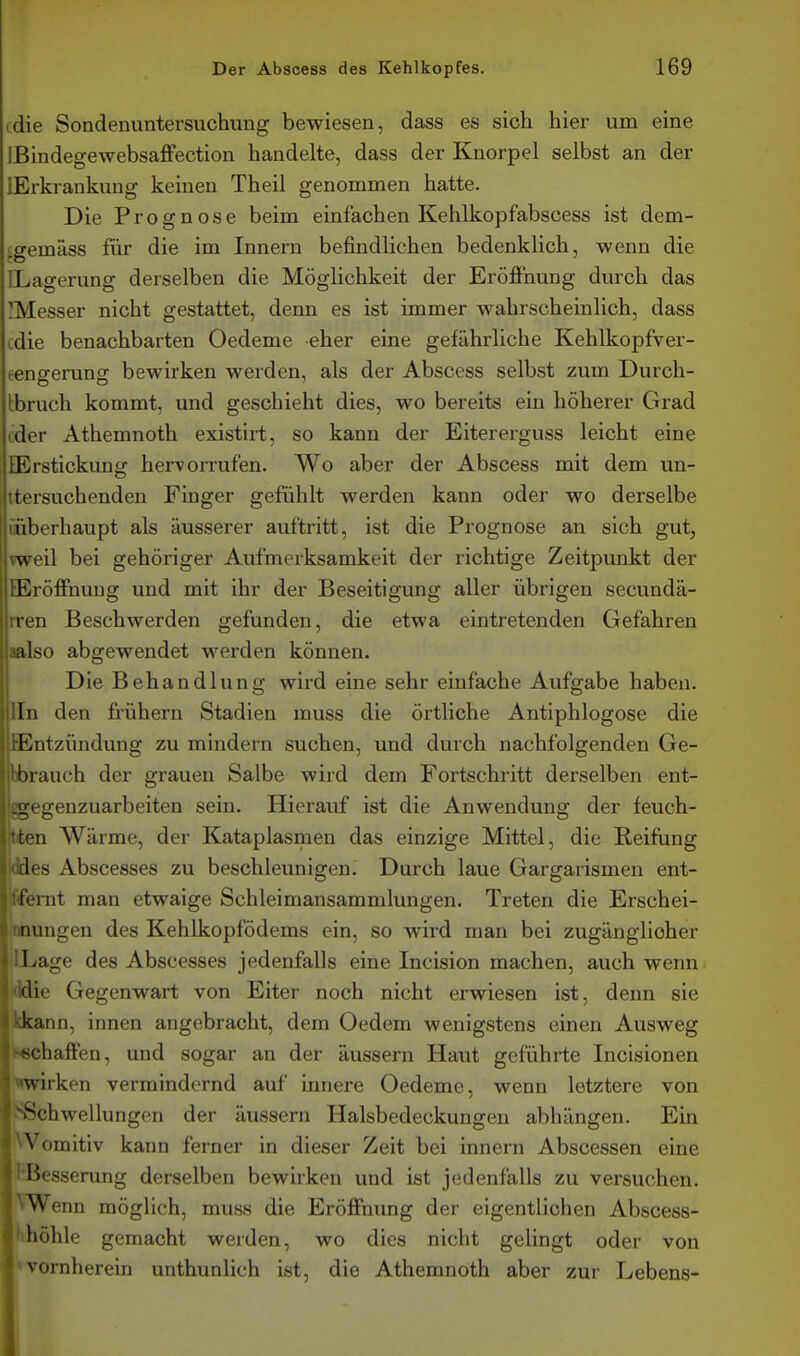 tdie Sondenuntersuchung bewiesen, dass es sich hier um eine IBindegewebsafFection handelte, dass der Knorpel selbst an der {Erkrankung keinen Theil genommen hatte. Die Prognose beim einfachen Kehlkopfabscess ist dem- ^gemäss für die im Innern befindlichen bedenklich, wenn die CLagerung derselben die Möglichkeit der Eröffnung durch das ^Messer nicht gestattet, denn es ist immer wahrscheinlich, dass cdie benachbarten Oedeme eher eine gefährliche Kehlkopfver- eengerung bewirken werden, als der Abscess selbst zum Durch- tbruch kommt, und geschieht dies, wo bereits ein höherer Grad ider Athemnoth existirt, so kann der Eitererguss leicht eine QSrstickung hervorrufen. Wo aber der Abscess mit dem un- ttersuchenden Finger gefühlt werden kann oder wo derselbe mberhaupt als äusserer aultritt, ist die Prognose an sich gut, Tweil bei gehöriger Aufmerksamkeit der richtige Zeitpunkt der lEröffnuug und mit ihr der Beseitigung aller übrigen secundä- rren Beschwerden gefunden, die etwa eintretenden Gefahren aalso abgewendet werden können. Die Behandlung wird eine sehr einfache Aufgabe haben, lln den frühern Stadien muss die örtliche Antiphlogose die lEntzündung zu mindern suchen, und durch nachfolgenden Ge- hbrauch der grauen Salbe wird dem Fortschritt derselben ent- ggegenzuarbeiten sein. Hierauf ist die Anwendung der feuch- tten Wärme, der Kataplasmen das einzige Mittel, die Reifung ddes Abscesses zu beschleunigen. Durch laue Gargarismen ent- tffemt man etwaige Schleimansammlungen. Treten die Erschei- nnungen des Kehlkopfödems ein, so wird man bei zugänglicher ilLage des Abscesses jedenfalls eine Incision machen, auch wenn i<ldie Gegenwart von Eiter noch nicht erwiesen ist, denn sie kkann, innen angebracht, dem Oedem wenigstens einen Ausweg ♦«chaffen, und sogar an der äussern Haut geführte Incisionen wirken vermindernd auf innere Oedeme, wenn letztere von ^Schwellungen der äussern Halsbedeckungeu abhängen. Ein Womitiv kann ferner in dieser Zeit bei Innern Abscessen eine KBesserung derselben bewirken und ist jedenfalls zu versuchen. VWenn möglich, muss die Eröffnung der eigentlichen Abscess- IKhöhle gemacht werden, wo dies nicht gelingt oder von |fvornherein unthunlich ist, die Athemnoth aber zur Lebens-