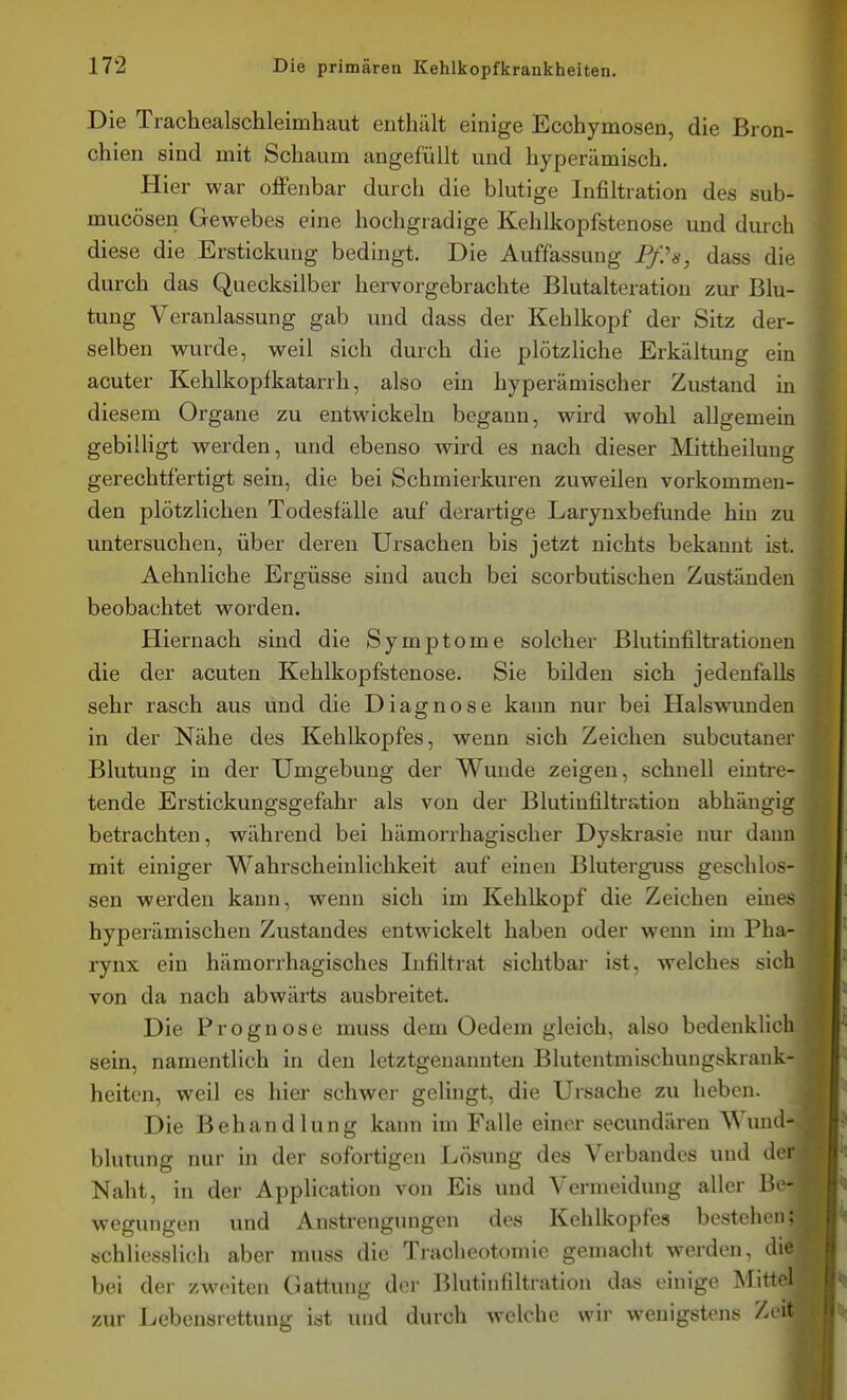 Die Trachealschleimhaut enthält einige Ecohymosen, die Bron- chien sind mit Schaum angefüllt und hyperämisch. Hier war offenbar durch die blutige Infiltration des sub- mucösen Gewebes eine hochgradige Kehlkopfstenose und durch diese die Erstickung bedingt. Die Auffassung Pßs, dass die durch das Quecksilber hervorgebrachte Blutalteration zur Blu- tung Veranlassung gab und dass der Kehlkopf der Sitz der- selben wurde, weil sich durch die plötzliche Erkältung ein acuter Kehlkopfkatarrh, also ein hyperämischer Zustand in diesem Organe zu entwickeln begann, wird wohl allgemein gebilligt werden, und ebenso wird es nach dieser Mittheilung gerechtfertigt sein, die bei Schmierkuren zuweilen vorkommen- den plötzlichen Todesfälle auf derartige Larynxbefunde hin zu untersuchen, über deren Ursachen bis jetzt nichts bekannt ist. Aehnliche Ergüsse sind auch bei scorbutischen Zuständen beobachtet worden. Hiernach sind die Symptome solcher Blutinfiltrationen die der acuten Kehlkopfstenose. Sie bilden sich jedenfalls sehr rasch aus und die Diagnose kann nur bei Halswunden in der Nähe des Kehlkopfes, wenn sich Zeichen subcutaner Blutung in der Umgebung der Wunde zeigen, schnell eintre- tende Erstickungsgefahr als von der Blutinfiltration abhängig betrachten, während bei hämorrhagischer Dyskrasie nur dann mit einiger Wahrscheinlichkeit auf einen Bluterguss geschlos- sen werden kann, wenn sich im Kehlkopf die Zeichen eines hyperämischen Zustandes entwickelt haben oder wenn im Pha- rynx ein hämorrhagisches Infiltrat sichtbar ist, welches sich von da nach abwärts ausbreitet. Die Prognose muss dem Oedem gleich, also bedenklich sein, namentlich in den letztgenannten Blutentmischungskrank- heiten, weil es hier schwer gelingt, die Ursache zu heben. Die Behandlung kann im Falle einer secimdären Wuiul- blutung nur in der sofortigen Lösung des Verbandes und der Naht, in der Application von Eis und Vermeidung aller 1*- wegungen und Anstrengungen des Kehlkopfes bestehen: schliesslich aber muss die Tracheotomic gemacht werden, die bei der zweiten Gattung der Blutinfiltration das einige Mitt' l zur Lebensrettung ist und durch welche wir wenigstens / 