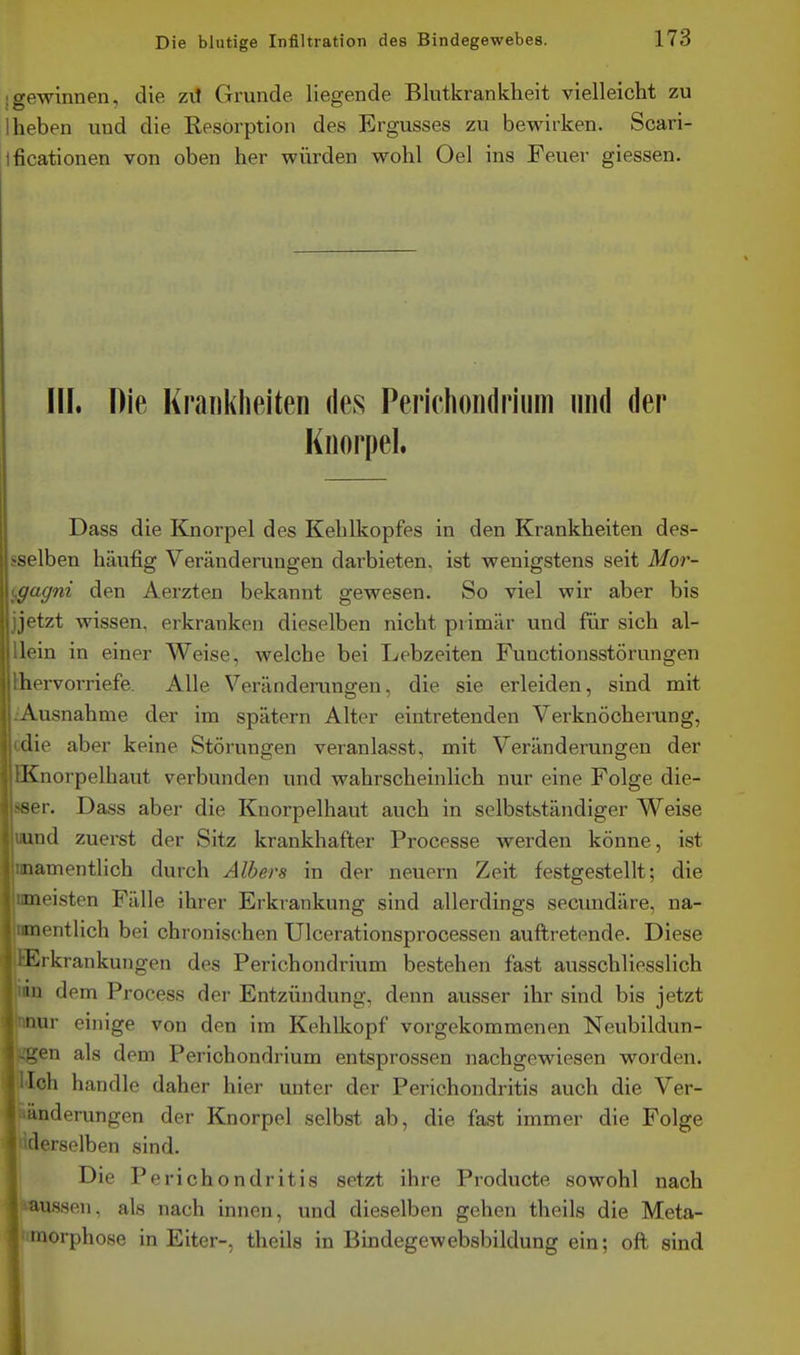 • gewinnen, die z\l Grunde liegende Blutkrankheit vielleicht zu I heben und die Resorption des Ergusses zu bewirken. Scari- ificationen von oben her würden wohl Oel ins Feuer giessen. III. Die Krankheiten des Perichoiidriiim und der Knorpel. Dass die Knorpel des Kehlkopfes in den Krankheiten des- sselben häufig Veränderungen darbieten, ist wenigstens seit Mor- (^agni den Aerzten bekannt gewesen. So viel wir aber bis jjetzt wissen, erkranken dieselben nicht primär und für sich al- llein in einer Weise, welche bei Lebzeiten Functionsstörungen thervorriefe. Alle Veränderungen, die sie erleiden, sind mit iAusnahme der im spätem Alter eintretenden Verknöcherung, cdie aber keine Störungen veranlasst, mit Veränderungen der EKnorpelhaut verbunden und wahrscheinlich nur eine Folge die- sser. Dass aber die Knorpelhaut auch in selbstständiger Weise wind zuerst der Sitz krankhafter Processe werden könne, ist nnamentlich durch Albers in der neuern Zeit festgestellt; die nmeisten Fälle ihrer Erkrankung sind allerdings secundäre, na- 'nmentlich bei chronis(then Ulcerationsprocessen auftretende. Diese l'^rkrankungen des Perichondrium bestehen fast ausschliesslich in dem Process der Entzündung, denn ausser ihr sind bis jetzt nur einige von den im Kehlkopf vorgekommenen Neubildun- Kgen als dem Perichondrium entsprossen nachgewiesen worden. Tch handle daher hier unter der Perichondritis auch die Ver- änderungen der Knorpel selbst ab, die fast immer die Folge ^ derselben sind. Die Perichondritis setzt ihre Producte sowohl nach lassen, als nach innen, und dieselben gehen theils die Meta- l'itnorphose in Eiter-, theils in Bindegewebsbildung ein; oft sind