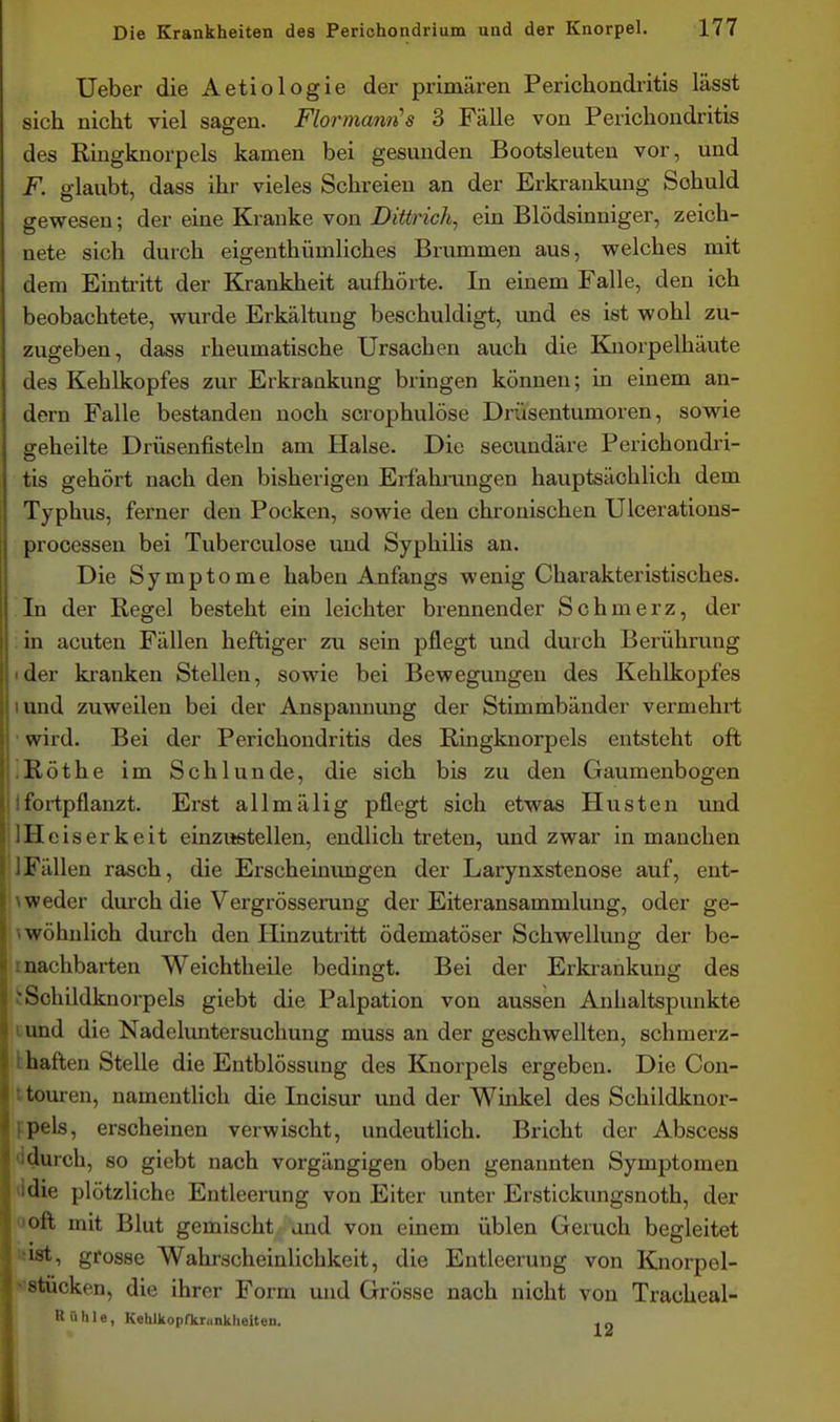 Ueber die Aetiologie der primären Perichondritis lässt sich nicht viel sagen. Flormanii's 3 Fälle von Perichondritis des Ringknorpels kamen bei gesunden Bootsleuten vor, und F. glaubt, dass ihr vieles Schreien an der Erkrankung Schuld gewesen; der eine Kranke von Diürich, ein Blödsinniger, zeich- nete sich durch eigenthümliches Brummen aus, welches mit dem Eintritt der Krankheit aufhörte. In einem Falle, den ich beobachtete, wurde Erkältung beschuldigt, und es ist wohl zu- zugeben, dass rheumatische Ursachen auch die Knorpelhäute des Kehlkopfes zur Erkrankung bringen können; in einem an- dern Falle bestanden noch scrophulöse Drüsentumoren, sowie geheilte Drüsenfisteln am Halse. Die secundäre Perichondri- tis gehört nach den bisherigen Erfahixingen hauptsächlich dem Typhus, ferner den Pocken, sowie den chronischen Ulcerations- processen bei Tuberculose und Syphilis an. Die Symptome haben Anfangs wenig Charakteristisches. In der Regel besteht ein leichter brennender Schmerz, der in acuten Fällen heftiger zu sein pflegt und durch Berührung «der kranken Stellen, sowie bei Bewegungen des Kehlkopfes lund zuweilen bei der Anspannung der Stimmbänder vermehrt ' wird. Bei der Perichondritis des Ringknorpels entsteht oft ißöthe im Schlünde, die sich bis zu den Gaumenbogen tfortpflanzt. Erst allmälig pflegt sich etwas Husten und IlHeiserkeit einzustellen, endlich treten, und zwar in manchen 1 Fällen rasch, die Erscheinimgen der Larynxstenose auf, ent- '\weder durch die Vergrösserung der Eiteransammlung, oder ge- ^wöhnlich durch den Hinzutritt ödematöser Schwellung der be- inachbarten Weichtheile bedingt. Bei der Erkiankung des !:Schildknorpels giebt die Palpation von aussen Anhaltspunkte tund die Nadeluntersuchung muss an der geschwellten, schmerz- khaften Stelle die Entblössung des Knorpels ergeben. Die Cou- t teuren, namentlich die Incisur und der Winkel des Schildknor- fpels, erscheinen verwischt, undeutlich. Bricht der Abscess ddurch, so giebt nach vorgängigen oben genannten Symptomen Jdie plötzliche Entleerung von Eiter unter Erstickungsnoth, der ooft mit Blut gemischt and von einem üblen Geruch begleitet iiist, grosse Wahrscheinlichkeit, die Entleerung von Knorpel- vstücken, die ihrer Form und Grösse nach nicht von Tracheal- R »Ii 1 e, Kehlkopfkrunkhelten. , „