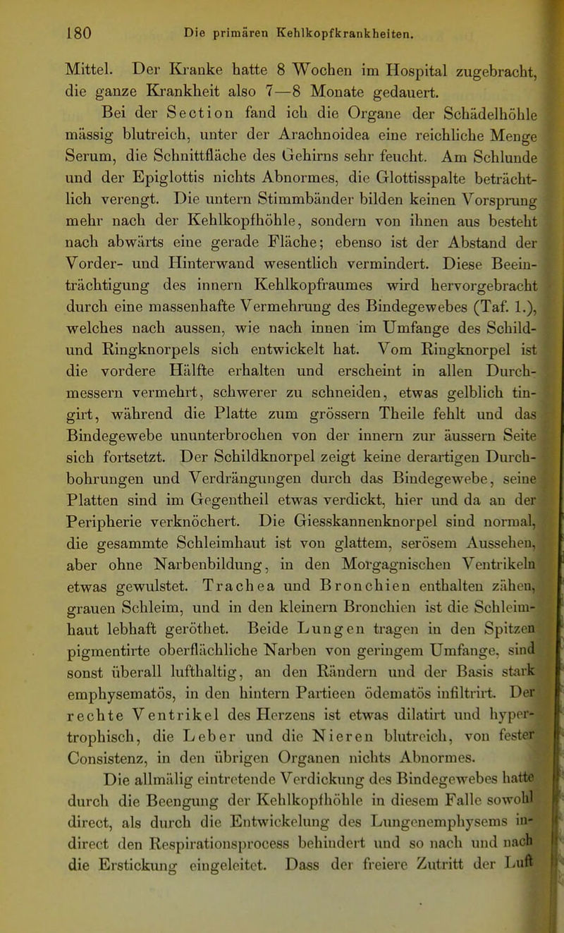 Mittel. Der Kranke hatte 8 Wochen im Hospital zugebracht, die ganze Krankheit also 7—8 Monate gedauert. Bei der Section fand ich die Organe der Schädelhöhle massig blutreich, unter der Arachnoidea eine reichliche Menge Serum, die Schnittfläche des Gehirns sehr feucht. Am Schlünde und der Epiglottis nichts Abnormes, die Glottisspalte beträcht- lich verengt. Die untern Stimmbänder bilden keinen Vorsprung mehr nach der Kehlkopf höhle, sondern von ihnen aus besteht nach abwärts eine gerade Fläche; ebenso ist der Abstand der Vorder- und Hinterwand wesentlich vermindert. Diese Beein- trächtigung des Innern Kehlkopfraumes wird hervorgebracht durch eine massenhafte Vermehrung des Bindegewebes (Taf. 1.), welches nach aussen, wie nach innen im Umfange des Schild- und Ringknorpels sich entwickelt hat. Vom Ringknorpel ist die vordere Hälfte erhalten und erscheint in allen Durch- messern vermehrt, schwerer zu schneiden, etwas gelblich tin- girt, während die Platte zum grössern Theile fehlt und das Bindegewebe ununterbrochen von der innern zur äussern Seite sich fortsetzt. Der Schildknorpel zeigt keine derartigen Durch- bohrungen und Verdrängungen durch das Bindegewebe, seine Platten sind im Gegentheil etwas verdickt, hier und da an der Peripherie verknöchert. Die Giesskannenknorpel sind normal, die gesammte Schleimhaut ist von glattem, serösem Aussehen, aber ohne Narbenbildung, in den Morgagnischen Ventrikeln etwas gewulstet. Trachea und Bronchien enthalten zähen, grauen Schleim, und in den kleinern Bronchien ist die Schleim- haut lebhaft geröthet. Beide Lungen tragen in den Spitzen pigmentirte oberflächliche Narben von geringem Umfange, sind sonst überall lufthaltig, an den Räudern und der Basis stark emphysematös, in den hintern Partieen ödematös infiltrirt. Der rechte Ventrikel des Herzens ist etwas dilatirt luid hyper- trophisch, die Leber und die Nieren blutreich, von fester Consistenz, in den übrigen Organen nichts Abnormes. Die allmälig eintretende Verdickung des Bindegewebes hatte durch die Beengung der Kehlkopfhöhle in diesem Falle sowohl direct, als durch die Entwickelung des Lungenemphysems in- direct den Respirationsprocess behindert und so nach und nacb die Erstickung eingeleitet. Dass der freiere Zutritt der Luft