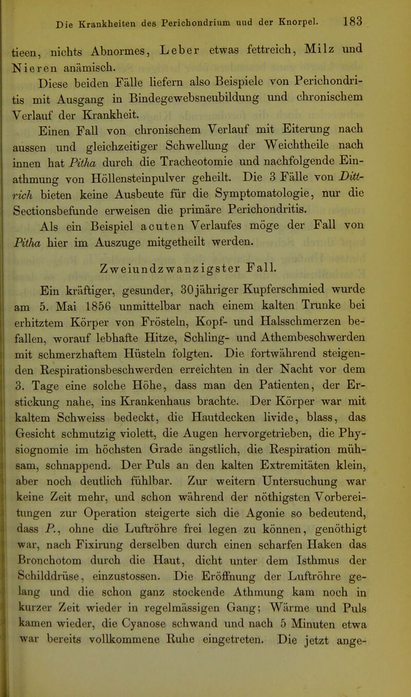 tieen, nichts Abnormes, Leber etwas fettreich, Milz und Nieren anämisch. Diese beiden Fälle liefern also Beispiele von Perichondri- tis mit Ausgang in Bindegewebsneubildung und chronischem Verlauf der Krankheit. Einen Fall von chronischem Verlauf mit Eiterung nach aussen und gleichzeitiger Schwellung der Weichtheile nach innen hat Pitha durch die Tracheotomie und nachfolgende Ein- athmung von Höllensteinpulver geheilt. Die 3 Fälle von Ditt- nch bieten keine Ausbeute für die Symptomatologie, nur die Sectionsbefunde erweisen die primäre Perichondritis. Als ein Beispiel acuten Verlaufes möge der Fall von Pitha hier im Auszuge mitgetheilt werden. Zweiundzwanzigster Fall. Ein kräftiger, gesunder, 30 jähriger Kupferschmied wurde am 5. Mai 1856 unmittelbar nach einem kalten Trünke bei erhitztem Körper von Frösteln, Kopf- und Halsschmerzen be- fallen, worauf lebhafte Hitze, Schling- und Athembeschwerden mit schmerzhaftem Hüsteln folgten. Die fortwährend steigen- den Respirationsbeschwerden erreichten in der Nacht vor dem 3. Tage eine solche Höhe, dass man den Patienten, der Er- stickung nahe, ins Krankenhaus brachte. Der Körper war mit kaltem Schweiss bedeckt, die Hautdecken livide, blass, das Gesicht schmutzig violett, die Augen hervorgetrieben, die Phy- siognomie im höchsten Grade ängstlich, die Respiration müh- sam, schnappend. Der Puls an den kalten Extremitäten klein, aber noch deutlich fühlbar. Zur weitern Untersuchung war keine Zeit mehr, und schon während der nöthigsten Vorberei- tungen zur Operation steigerte sich die Agonie so bedeutend, dass P., ohne die Luftröhre frei legen zu können, genöthigt war, nach Fixirung derselben durch einen scharfen Haken das Bronchotom durch die Haut, dicht unter dem Isthmus der Schilddrüse, einzustossen. Die Eröffnung der Luftröhre ge- lang und die schon ganz stockende Athmung kam noch in kurzer Zeit wieder in regelmässigen Gang; Wärme und Puls kamen wieder, die Cyanose schwand und nach 5 Minuten etwa war bereits vollkommene Ruhe eingetreten. Die jetzt ange-