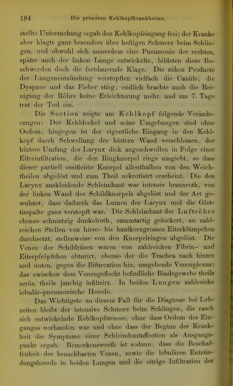 stellte Untersuchung ergab den Kehlkopfeingang frei; der Kranke aber klagte ganz besonders über heftigen Schmerz beim Schlin- gen, und obwohl sich ausserdem eine Pneumonie der rechten, später auch der linken Lunge entwickelte, bildeten diese Be- schwerden doch die fortdauernde Klage. Die zähen Producte der T.ungenentzündung verstopften vielfach die Canüle. die Dyspnoe und das Fieber stieg, endlich brachte auch die Rei- nigung der Röhre keine Erleichterung mehr, und am 7, Tage trat der Tod ein. Die Section zeigte am Kehlkopf folgende Verände- rungen: Der Kehldeckel und seine Umgebungen sind ohne Oedem, hingegen ist der eigentHche Eingang In den Kehl- kopf durch Schwellung der hintern Wand verschlossen, der hintere Umfang des Larynx dick angeschwollen in Folge einer Eiterinfiltration, die den Ringknorpel rings umgiebt, so dass dieser partiell ossificirte Knorpel allenthalben von den Weich- theilen abgelöst und zum Theil nekrotisirt erscheint. Die den Larynx auskleidende Schleimhaut war intensiv braunroth, von der linken Wand des Schildknorpels abgelöst und der Art ge- wulstet, dass dadurch das Lumen des Larynx und die Glot- tisspalte ganz verstopft war. Die Schleimhaut der Luftröhre ebenso schmutzig dunkelroth, sammtartig gelockert, an zahl- reichen Stellen von hirse- bis hanfkorngrossen Eiterklümpchen durchsetzt, stellenweise von den Knorpelringen abgelöst. Die Venen der Schildrüsen waren von zahlreichen Fibrin- und EiterpfrÖpfchen obturirt, ebenso der die Trachea nach hinten und unten, gegen die Bifurcation hin, umgebende Venenplexus: das zwischen dem Venengeflecht befindliche Bindegewebe theils serös, theils jauchig infiltrirt. In beiden Lungen zahlreiche lobulär-pneumonische Heerde. Das Wichtigste an diesem Fall für die Diagnose bei I^eb- zeiten bleibt der intensive Schmerz beim Schlingen, die rasch sich entwickelnde Kehlkopfstenose, ohne dass Oedem des Ein- ganges vorhanden war und ohne dass der Beginn der Krank- heit die Symptome einer Schleimhautaffeotion als Ausgangs- punkt ergab. Bemerkenswerth ist sodann, dass die Beschaf- fenheit der benachbarten Venen, sowie die lobulären Entzün- dungsheerde in beiden Lungen und die eitrige Lifiltration des