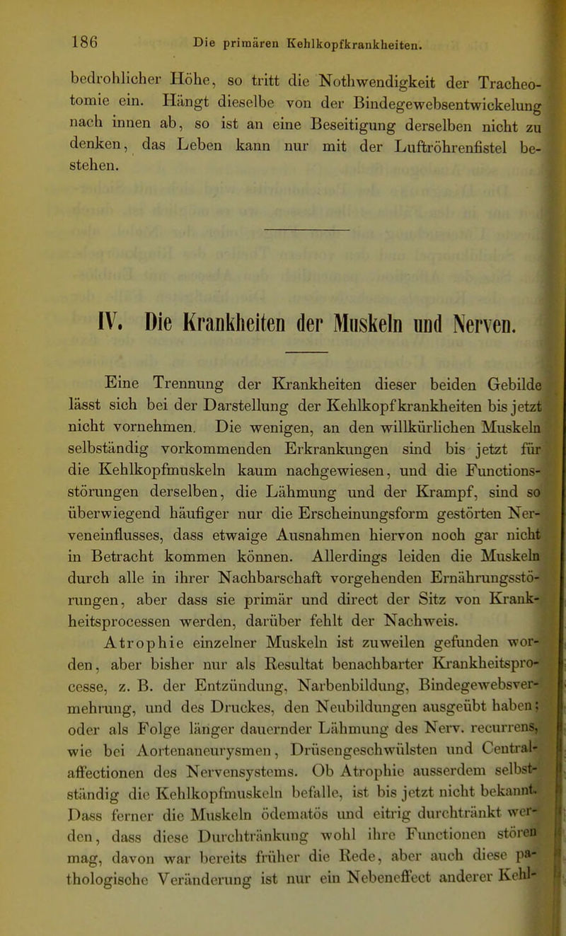 bedrohlicher Höhe, so tritt die Nothwendigkeit der Tracheo- tomie ein. Hängt dieselbe von der Bindegewebsentwickelung nach innen ab, so ist an eine Beseitigung derselben nicht zu denken, das Leben kann nur mit der Luftröhrenfistel be- stehen. t IV. Die Krankheiten der Muslieln und Nerven. Eine Trennung der Krankheiten dieser beiden Gebilde lässt sich bei der Darstellung der Kehlkopf krankheiten bis jetzt nicht vornehmen. Die vrenigen, an den willkürhchen Muskeln selbständig vorkommenden Erkrankungen sind bis jetzt für die Kehlkopfmuskeln kaum nachgewiesen, und die Functions- störungen derselben, die Lähmung und der Krampf, sind so überwiegend häufiger nur die Erscheinungsform gestörten Ner- veneinflusses, dass etwaige Ausnahmen hiervon noch gar nicht in Betracht kommen können. Allerdings leiden die Muskeln durch alle in ihrer Nachbarschaft vorgehenden Ernährungsstö- rungen, aber dass sie primär und direct der Sitz von Krank- heitsprocessen werden, darüber fehlt der Nachweis. Atrophie einzelner Muskeln ist zuweilen gefunden wor- den, aber bisher nur als Resultat benachbarter Krankheitspro- cesse, z. B. der Entzündung, Narbenbildung, Bindegewebsver* mehrung, und des Druckes, den Neubildungen ausgeübt haben; oder als Folge länger dauernder Lähmung des Nerv, recurrens, wie bei Aortenaneurysmen, Drüsengeschwülsten und Central- affectionen des Nervensystems. Ob Atrophie ausserdem selbst- ständig die Kehlkopfmuskeln befalle, ist bis jetzt nicht bekannt. Dass ferner die Muskeln ödcmatös und eitrig durchtränkt wor- den, dass diese Durchtränkung wohl ihre Functionen stören mag, davon war bereits früher die Rede, aber auch diese pa- thologische Veränderung ist nur em Nebencffect anderer Kohl-