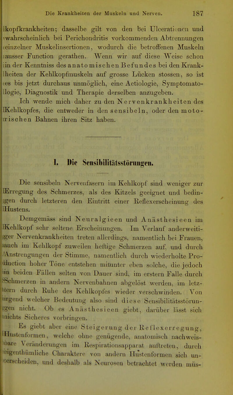 Ikopfkrankheiten; dasselbe gilt von den bei Ulcerationcn und iwalirscheinlich bei Perichondritis vorkommenden Abtrennungen ieinzelner Muskelinsertionen, wodurcli die betroffenen Muskeln jausser Function gerathen. Wenn wir auf diese Weise schon iin der Kenntniss des anatomischen Befundes bei den Krank- Iheiten der Kehlkopfmuskeln auf grosse Lücken stossen, so ist tes bis jetzt durchaus immöglich, eine Aetiologie, Symptomato- Uogie, Diagnostik und Therapie derselben anzugeben. Ich wende mich daher zu den Nervenkrankheiten des IKehlkopfes, die entweder in den sensibeln, oder den moto- irischen Bahnen ihren Sitz haben. 1. Die Seiisibilitätsstöriiiigeii. Die sensibeln Nervenfasern im Kehlkopf sind weniger zur lErregung des Schmerzes, als des Kitzels geeignet und bedin- £gen durch letzteren den Eintritt einer Reflexerscheinuno; des IHustens. Demgemäss sind Neuralgieen und Anästhesieen im IlKehlkopf sehr seltene Erscheinungen. Im Verlauf anderweiti- V Nervenki-ankheiten treten allerdings, namentlich bei Frauen, |iaauch im Kehlkopf zuweilen heftige Schmerzen auf, und durch Anstrengungen der Stimme, namentlich durch wiederholte Pro- luction hoher Töne entstehen mitunter eben solche, die jedoch ni beiden Fällen selten von Dauer sind, im erstem Falle durch ■^'•limerzen in andern Nervenbahnen abgelöst werden, im letz- m durch Ruhe des Kehlkopfes wieder verschwinden. Von -;end welcher Bedeutung also sind diese Seusibilitätsstörun- 11 nicht. Ob es Anästhesieen giebt, darüber lässt sich nichts Sicheres vorbringen. Es giebt aber eine Steigerung der Reflexerregung, IHustcnformen, welche ohne genügende, anatomisch nachweis- ''ii-e Veränderungen im Respirationsapparat auftreten, durch igenthiiuiliche Charaktere von andern Ilustenformen sich un- 'cerscheiden, und deshalb als Neurosen betrachtet werden müs-