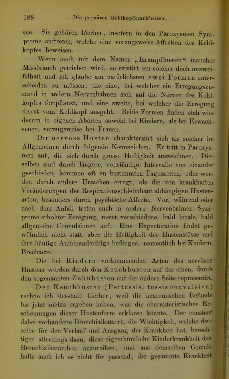 sen. Sie gehören hierher, insofern in den Paroxysmen Sym- ptome auftreten, welche eine vorzugsweise Affeotion des Kehl- kopfes beweisen. Wenn auch mit dem Namen „ Krampf husten« mancher Missbrauch getrieben wird, so existirt ein solcher doch unzwei- felhaft und ich glaube am natürlichsten zwei Formen unter- scheiden zu müssen, die eine, bei welcher ein Erregungszu- stand in andern Nervenbahnen sich auf die Nerven des Kehl- kopfes fortpflanzt, und eine zweite, bei welcher die Erregung direct vom Kehlkopf ausgeht. Beide Formen finden sich wie- derum in eigenen Abarten sowohl bei Kindern, als bei Erwach- senen, vorzugsweise bei Frauen. Der nervöse Husten charakterisirt sich als solcher im Allgemeinen durch folgende Kennzeichen. Er tritt in Paroxys- men auf, die sich durch grosse Heftigkeit auszeichnen. Die- selben sind durch längere, vollständige Intervalle von einander geschieden, kommen oft zu bestimmten Tageszeiten, oder wer- den durch andere Ursachen erregt, als die von krankhaften Veränderungen der Respirationsschleimhaut abhängigen Husten- arten, besonders durch psychische Afi'ecte. Vor, während oder nach dem Anfall treten auch in andern Nervenbahnen Sym- ptome erhöhter Erregung, meist verschiedene, bald locale, bald allgemeine Convulsionen auf. Eine Expeotoration findet ge- wöhnlich nicht statt, aber die Heftigkeit der Hustenstösse und ihre häufige Aufeinanderfolge bedingen, namentlich bei Kindern, Brechacte. Die bei Kindern vorkommenden Arten des nervösen Hustens werden durch den Keuchhusten auf der einen, durch den sogenannten Zahn husten auf der andern Seite repräsentirt. Den Keuchhusten (Pertussis, tussis convulsiva) rechne ich desshalb hierher, weil die anatomischen Befixnde bis jetzt nichts ergeben haben, was die charakteristischen Er- scheinungen dieser Hustenform erklären könnte. Der constant dabei vorhandene Bronchialkatarrh, die Wichtigkeit, welche der- selbe für den Verlauf und Ausgang der Krankheit hat, berech- tigen allerdings dazu, diese eigenthümlichc Kinderkrankheit den Bronchialkatarrhen anzureihen, und aus demselben Grunde halte auch ich es nicht für passend, die gesammte Krankhe