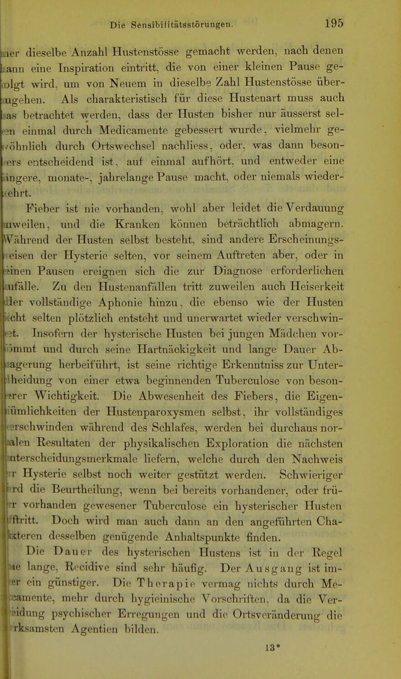 iiaer dieselbe Anzahl Hustenstösse gemacht werden, nach denen ;ann eine Inspiration eintritt, die von einer kleinen Pause ge- colfft wird, um von Neuem in dieselbe Zahl Hustenstösse über- luo-ehen. Als charakteristisch für diese Hustenart muss auch as betrachtet werden, dass der Husten bisher nur äusserst sei- en einmal durch Medicamente gebessert wurde, vielmehr ge- ivöhnlich durch Ortswechsel nachliess, oder, was dann beson- ders entscheidend ist, auf einmal aufhört, und entweder eine lingere, monate-, jahrelange Pause macht, oder niemals wieder- ehrt. Fieber ist nie vorhanden, wohl aber leidet die Verdauung luweilen, und die Kranken können beträchtlich abmagern. W^ährend der Husten selbst besteht, sind andere Erscheinungs- weisen der Hysterie selten, vor seinem Auftreten aber, oder in jbinen Pausen ereignen sich die zur Diagnose erforderlichen tufälle. Zu den Hustenanfällen tritt zuweilen auch Heiserkeit üer vollständige Aphonie hinzu, die ebenso wie der Husten iftcht selten plötzlich entsteht und unerwartet wieder verschwin- ■eet. Insofern der hysterische Husten bei jungen Mädchen vor- 55mmt und durch seine Hartnäckigkeit und lange Dauer Ab- aagerung herbeiführt, ist seine richtige Erkenntniss zur Unter- ilheidung von einer etwa beginnenden Tuberculose von beson- drer Wichtigkeit. Die Abwesenheit des Fiebers, die Eigen- tümlichkeiten der Hustenparoxysmen selbst, ihr vollständiges eerschwinden während des Schlafes, werden bei durchaus nor- »len Resultaten der physikalischen Exploration die nächsten mterscheidungsmerkmale liefern, welche durch den Nachweis rr Hysterie selbst noch weiter gestützt werden. Schwieriger iird die Beurtheilung, wenn bei bereits vorhandener, oder frü- rr vorhanden gewesener Tuberculose ein hysterischer Husten fftritt. Doch wird man auch dann an den angeführten Cha- Kteren desselben genügende Anhaltspunkte finden. I Die Dauer des hysterischen Hustens ist in der Regel le lange, Recidive sind sehr häufig. Der Ausgang ist im- •r ein günstiger. Die Therapie vermag nichts durch Me- » ;amente, mehr durch hygieinische Vorschriften, da die Ver- •idnng psychischer Erregungen und die Ortsveränderung die rksamsten Agentien bilden. 13» 1