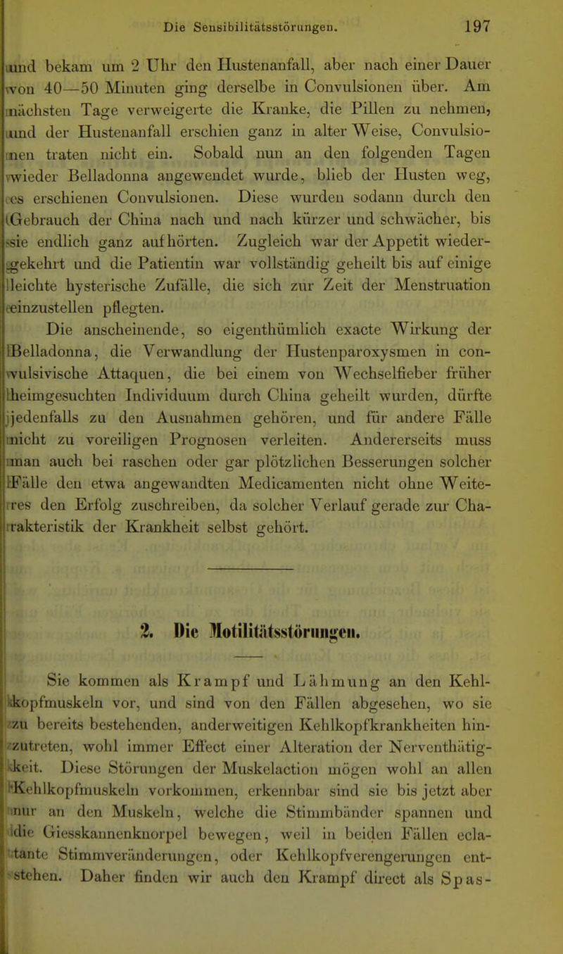 lund bekam um 2 Uhr den Hustenanfall, aber nach einer Dauer won 40—50 Minuten ging derselbe in Convulsionen über. Am inächsten Tage verweigerte die Kranke, die Pillen zu nehmen, iimd der Hustenanfall erschien ganz in alter Weise, Convulsio- inen traten nicht ein. Sobald nun an den folgenden Tagen v-wieder Belladonna angewendet wurde, blieb der Husten weg, (CS erschienen Convulsionen. Diese wurden sodann durch deu (Gebrauch der China nach und nach kürzer und schwächer, bis fsie endlich ganz aufhörten. Zugleich war der Appetit wieder- gekehrt imd die Patientin war vollständig geheilt bis auf einige lleichte hysterische Zufälle, die sich zur Zeit der Menstruation eeinzustellen pflegten. Die anscheinende, so eigenthümlioh exacte Wirkung der [Belladonna, die Verwandlung der Hustenparoxysmen in con- wulsivische Attaquen, die bei einem von Wechselfieber früher Lheimgesuchten Individuum durch China geheilt wurden, dürfte ijedenfalls zu den Ausnahmen gehören, und für andere Fälle inicht zu voreiligen Prognosen verleiten. Andererseits muss iman auch bei raschen oder gar plötzlichen Besserungen solcher [Fälle den etwa angewandten Medicamenten nicht ohne Weite- ires den Erfolg zuschreiben, da solcher Verlauf gerade zui' Cha- rrakteristik der Krankheit selbst gehört. 2, Die Motilitiitsstöriiiigeii. Sie kommen als Krampf und Lähmung an den Kehl- kopfmuskeln vor, und sind von den Fällen abgesehen, wo sie zu bereits bestehenden, anderweitigen Kehlkopfkrankheiten hin- zutreten, wohl immer Efiect einer Alteration der Nerventhätig- •vkeit. Diese Störungen der Muskelaction mögen wohl an allen ^Kehlkopfmuskcln vorkommen, erkennbar sind sie bis jetzt aber !inur au den Muskeln, welche die Stimmbänder spannen und •Idie Giesskannenknorpel bewegen, weil in beiden Fällen ecla- 'rtante Stimmveränderungen, oder Kehlkopfverengerungen cnt- ^■stehen. Daher finden wir auch deu Krampf direct als Spas-