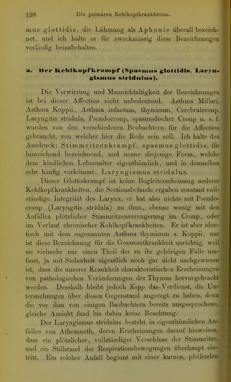 mus glottidis, die Lähmung als Aphonie überall bezeich- net, und ich halte es für zweckmässig diese Bezeichnungen vorläufig beizubehalten. R. Her Helilkopf kraiiipf (S|iaHiiiii8 gIo<ti(li8, liarj^ii- SisniH» strlflnliis). Die Verwirrung und Mannichfaltigkeit der Bezeichnungen ist bei dieser Affection nicht unbedeutend. Asthma Millari, Asthma Koppii, Asthma infantum, thymicum, Cerebralcroup. Laryngitis stridula, Pseudocroup, spasmodischer Croup u. s. f. wurden von den verschiedenen Beobachtern für die Affection gebraucht, von welcher hier die Rede sein soll. Ich halte den Ausdruck: Stimmritzenkrampf, spasmus glottidis. für hinreichend bezeichnend, und nenne diejenige Form, welche dem kindlichen Lebensalter eigenthümlich, und in demselben sehr häufig vorkömmt: Laryngismus stridulus. Dieser Glottiskrampf ist keine Begleiterscheinung anderer Kehlkopfkrankheiten, die Sectionsbefünde ergaben constant voll- ständige Litegrität des Larynx, er hat also nichts mit Pseudo- croup (Laryngitis stridula) zu thun, ebenso wenig mit den Anfällen plötzlicher Stimmritzenverengerung im Croup, oder im Verlauf chronischer Kehlkopf krankheiten. Er ist aber iden- tisch mit dem sogenannten Asthma thymicum s. Koppii, nur ist diese Bezeichnung für die Gesammtki'ankheit unrichtig! weil sie vielmehr nur einen Theil der zu ihr gehörigen Fälle um- fasst, ja mit Sicherheit eigentlich noch gar nicht nachgewiesen ist, dass die unserer Krankheit charakteristischen Erscheinungen von pathologischen Veränderungen der Thymus hervorgebracht werden. Desshalb bleibt jedoch Kopp das-Verdienst, die Un- tersuchungen über diesen Gegenstand angeregt zu haben, denn die vor ihm von einigen Beobachtern bereit« ausgesprochene, gleiche Ansicht fand bis dahin keine Beachtung. Der Laryngismus stridulus besteht in eigenthünilichen An- fällen von Athemnoth, deren Erscheinungen darauf hinweisen, dass ein plötzlicher, vollständiger Verschluss der Stimmritze,' und ein Stillstand der Respirationsbewegungen überhaupt ein- tritt. Ein solcher Anfall beginnt mit einer kurzen, pfeifendcu