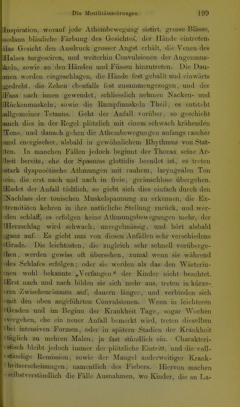 llnspiration, worauf jede Athembewegung sistirt, grosse Blässe, ssodaun bläulicho Fäibung des Gesichtes' der Hände eintreten? ilas Gesicht den Ausdruck grosser Angst erhält, die Venen des iHalses turgesciren, und weiterhin Convulsionen der Augenmus- nkeln, sowie an den Händen und Füssen hinzutreten. Die Dau- imen werden eingeschlagen, die Hände fest geballt und einwärts ^ledreht, die Zehen ebenfalls fest zusammengezogen, und der EFuss nach iimen gewendet, schliesslich nehmen Nacken- und IRückenmuskeln, sowie die Rumpfmuskeln Theil, es entstiht aallgemeiner Tetanus. Geht der Anfall vorüber, so geschieht aauch dies in der Regel plötzlich mit einem schwach krähenden TTone, und danach gehen die Athembewegungen anfangs rascher lund energischer, alsbald in gewöhnlichem Rhythmus von Stat- iten. In manchen Fällen jedoch beginnt der Thorax seine Ar- Ibeit bereits, ehe der Spasmus glottidis beendet ist, es treten >tark dyspnoetische Athmungen mit rauhem, laryngealen Ton jj ein, die erst nach und nach in freie, geräuschlose übergehen. Kiidet der Anfall tödtlich, so giebt sich dies einfach durch den -iSachlass der tonischen Muskelspannung zu erkennen, die Ex- rtremitäten kehren in ihre natüiliche Stellung zurück, und wer- den schlaflF, es erfolgen keine Athmungsbewegungen mehr, der Herzschlag wu'd schwach, unregelmässig, und hört alsbald •mz auf. Es giebt nun von diesen Anfällen sehr verschiedene ' ' l ade. Die leichtesten, die zugleich sehr schnell vorüberge- hen, werden gewiss oft übersehen, zumal wenn sie während 'les Schlafes erfolgen; oder sie werden als das den Wärterin- iK-n wohl bekannte „Verfangen der Kinder nicht beachtet. l'iTst nach und nach bilden sie sich mehr aus, treten in kürze- ii.n Zwischenräumen auf, dauern länger, und verbinden sich mit den oben angeführten Convulsionen. Wenn in leichteren üraden und im Beginn der Krankheit Tage, sogar Wochen \vergehen, ehe ein neuer Anfall bemerkt wird, treten dieselben 'bei intensiven Formen, oder in spätem Stadien der Krankheit : täglich zu mehren Malen, ja fast stündlich ein. Charakteri- - »tisch bleibt jedoch immer der plötzliche Eintritt, und die voll- 'ständige Remission, sowie der Mangel andenveitiger Krank- ' heitücrscheinungen, namentlich des Fiebers. Hiervon machen »selbstverständlich die Fälle Ausnahmen, wo Kinder, die an T.a-