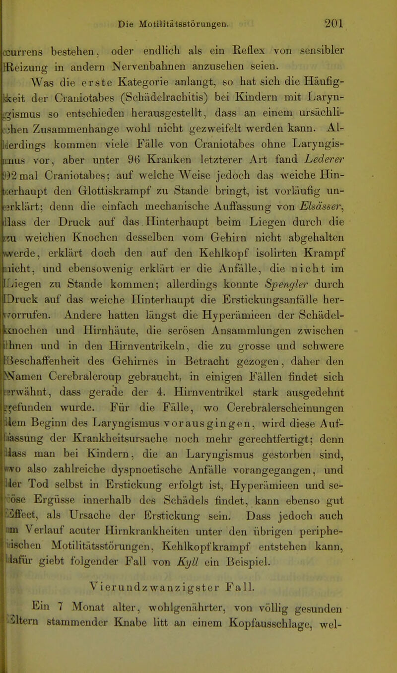 currens bestehen, oder endlich als ein Reflex von sensibler [Reizung in andern Nervenbahnen anzusehen seien. Was die erste Kategorie anlangt, so hat sich die Häufig- ke\t der Craniotabes (Schädelrachitis) bei Kindern mit Laryn- _;;ismus so entschieden herausgestellt, dass an einem ursächli- L'ihen Zusammenhange wohl nicht gezweifelt werden kann. Al- Werdings kommen viele Fälle von Craniotabes ohne Laryngis- imus vor, aber unter 96 Kjrauken letzterer Art fand Lederer i')2mal Craniotabes; auf welche Weise jedoch das weiche Hin- toerhaupt den Glottiskrampf zu Stande bringt, ist vorläufig un- L'?rklärt; denn die einfach mechanische Auffassung von Elsässer, llass der Druck auf das Hinterhaupt beim Liegen durch die reu weichen Knochen desselben vom Gehirn nicht abgehalten werde, erklärt doch den auf den Kehlkopf isolirten Krampf nicht, und ebensowenig erklärt er die Anfälle, die nicht im ILiegen zu Stande kommen; allerdings konnte Spengler durch IDruck auf das weiche Hinterhaupt die Erstickungsanfälle her- r/orrufen. Andere hatten längst die Hyperämieen der Schädel- tsnochen und Hirnhäute, die serösen Ansammlungen zwischen ihnen und in den Hirnventrikeln, die zu grosse und schwere Beschaffenheit des Gehirnes in Betracht gezogen, daher den JNamen Cerebralcroup gebraucht, in einigen Fällen findet sich !Brwähnt, dass gerade der 4. Hirnventrikel stark ausgedehnt befunden wurde. Für die Fälle, wo Cerebralerscheinungen Idem Beginn des Laryngismus vorausgingen, wiid diese Auf- aassung der Krankheitsursache noch mehr gerechtfertigt; denn niass man bei Kindern, die an Laryngismus gestorben sind, «wo also zahlreiche dyspnoetische Anfälle vorangegangen, und ker Tod selbst in Erstickung erfolgt ist, Hyperämieen und se- öse Ergüsse innerhalb des Schädels findet, kann ebenso gut 'Effect, als Ursache der Erstickung sein. Dass jedoch auch m Verlauf acuter Hirnkrankheiten unter den übrigen periphe- -chen Motilitätsstörungen, Kehlkopfkrampf entstehen kann, latür giebt folgender Fall von Kyll ein Beispiel. Vierundzwanzigster Fall. Ein 7 Monat alter, wohlgenährter, von völlig gesunden •altern stammender Knabe litt an einem Kopfausschlage, wel-