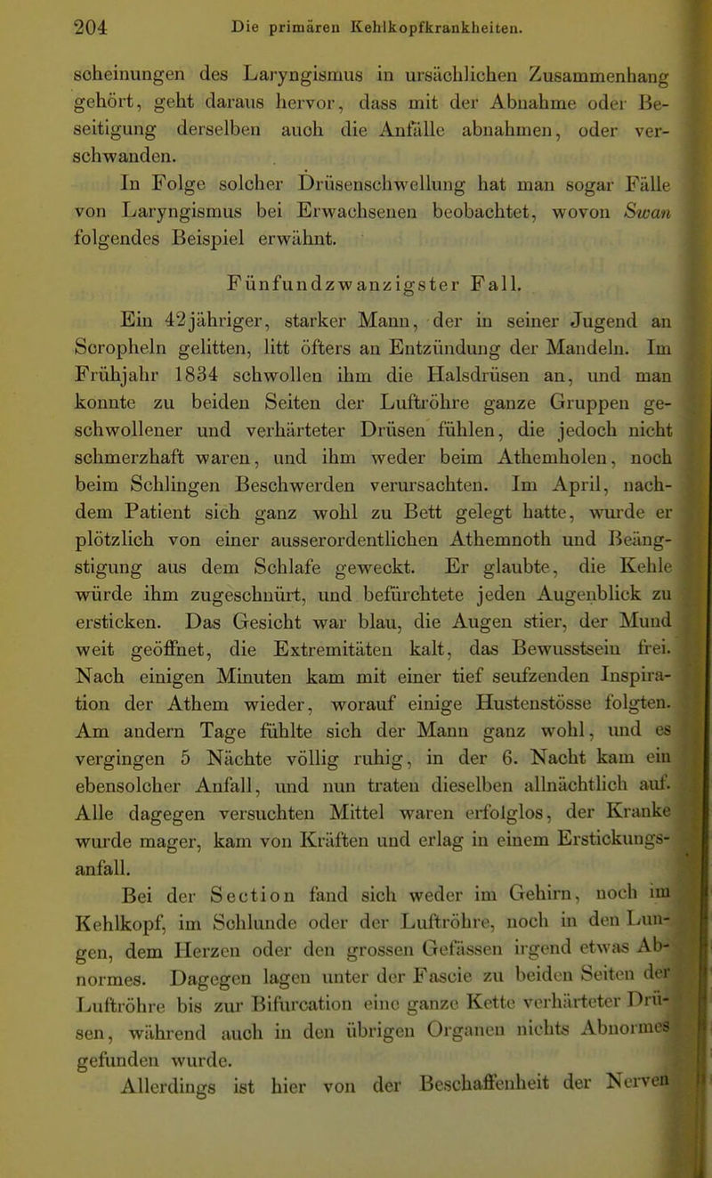 soheinungen des Laryngismus in ursächlichen Zusammenhang gehört, geht daraus hervor, dass mit der Abnahme oder Be- seitigung derselben auch die Anfälle abnahmen, oder ver- schwanden. In Folge solcher Drüsenschwellung hat man sogar Fälle von Laryngismus bei Erwachsenen beobachtet, wovon Swan folgendes Beispiel erwähnt. Fünfundzwanzigster Fall, Ein 42jähriger, starker Manu, der in seiner Jugend an Scropheln gelitten, litt öfters an Entzündung der Mandeln. Im Frühjahr 1834 schwollen ihm die Halsdrüsen an, und man konnte zu beiden Seiten der Luftxöhre ganze Gruppen ge- schwollener und verhärteter Drüsen fühlen, die jedoch nicht schmerzhaft waren, und ihm weder beim Athemholen, noch beim Schlingen Beschwerden verursachten. Im April, nach- dem Patient sich ganz wohl zu Bett gelegt hatte, wurde er plötzlich von einer ausserordentlichen Athemnoth und Beäng- stigung aus dem Schlafe geweckt. Er glaubte, die Kehle würde ihm zugeschnürt, und befürchtete jeden Augeiiblick zu ersticken. Das Gesicht war blau, die Augen stier, der Mund weit geöffnet, die Extremitäten kalt, das Bewusstseiu frei. Nach einigen Minuten kam mit einer tief seufzenden Inspira- tion der Athem wieder, worauf einige Hustenstösse folgten. Am andern Tage fühlte sich der Mann ganz wohl, und es vergingen 5 Nächte völlig ruhig, in der 6. Nacht kam ein ebensolcher Anfall, und nun traten dieselben allnächtlich auf. Alle dagegen versuchten Mittel waren erfolglos, der Kranke wurde mager, kam von Kräften und erlag in einem Erstickuugs- anfall. Bei der Section fand sich weder im Gehirn, noch im Kehlkopf, im Schlünde oder der Luftröhre, noch in den Lun- gen, dem Herzen oder den grossen Gefässen u normes. Dagegen lagen unter der Fascie zu beiden Seiten d' i Luftröhre bis zur Bifurcation eine ganze Kette verhärteter Dm- sen, während auch in den übrigen Organen nichts Abnorm-> gefunden wurde. Allerdings ist hier von der Beschaffenheit der Nerven