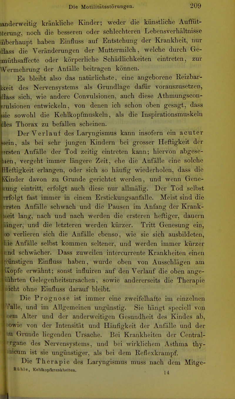 aanderweitig kränkliche Kinder; weder die künstliche Auffüt- tterung, noch die besseren oder schlechteren Lebensverhältnisse {überhaupt haben Einfluss auf Entstehung der Krankheit, nur tiiass die Veränderungen der Muttermilch, welche durch Ge- Mnüthsaffecte oder körperliche Schädlichkeiten eintreten, zur \Vermehrung der Anfälle beitragen können. Es bleibt also das natürlichste, eine angeborene Reizbar- kseit des Nei-vensystems als Grundlage dafür vorauszusetzen, lÜass sich, wie andere Convulsionen, auch diese Athmungscon- r/ulsionen entwickeln, von denen ich schon oben gesagt, dass ine sowohl die Kehlkopfmuskeln, als die Inspirationsmuskeln iles Thorax zu befallen scheinen. Der Verlauf des Laryngismus kann insofern ein acuter wein, als bei sehr jungen Kindern bei grosser Heftigkeit der »ersten Anfälle der Tod zeitig eintreten kann; hiervon abgese- Men, vergeht immer längere Zeit, ehe die Anfälle eine solche Heftigkeit erlangen, oder sich so häufig wiederholen, dass die Kinder davon zu Grunde gerichtet werden, und wenn Gene- irang eintritt, erfolgt auch diese nur allmälig. Der Tod selbst Trfolgt fast immer in einem Erstickungsanfalle. Meist sind die irrsten Anfälle schwach und die Pausen im Anfang der Krank- heit lang, nach und nach werden die ersteren heftiger, dauern wnger, und die letzteren werden kürzer. Tritt Genesung ein, ob verlieren sich die Anfälle ebenso, wie sie sich ausbildeten, tiie Anfälle selbst kommen seltener, und werden immer kürzer rnd schwächer. Dass zuweilen intercurrente Krankheiten einen ünstigen Einfluss haben, wurde oben von Ausschlägen am ^opfe erwähnt; sonst influiren auf den Verlauf die oben ange- ihrten Gelegenheitsursachen, sowie andererseits die Therapie icht ohne Einfluss darauf bleibt. Die Prognose ist immer eine zweifelhafte im einzelnen I .'alle, und im Allgemeinen ungünstig. Sie hängt speciell von * em Alter und der anderweitigen Gesundheit des Kindes ab, owie von der Intensität und Häufigkeit der Anfälle und der u Grunde liegenden Ursache. Bei Krankheiten der Central- rgane des Nervensystems, und bei wirklichem Asthma thy- Iiiaicum ist sie ungünstiger, als bei dem Reflexkrampf. Die Therapie des Laryngismus muss nach dem Mitge- Rühle, KohlkopfkrankheltOD. . I