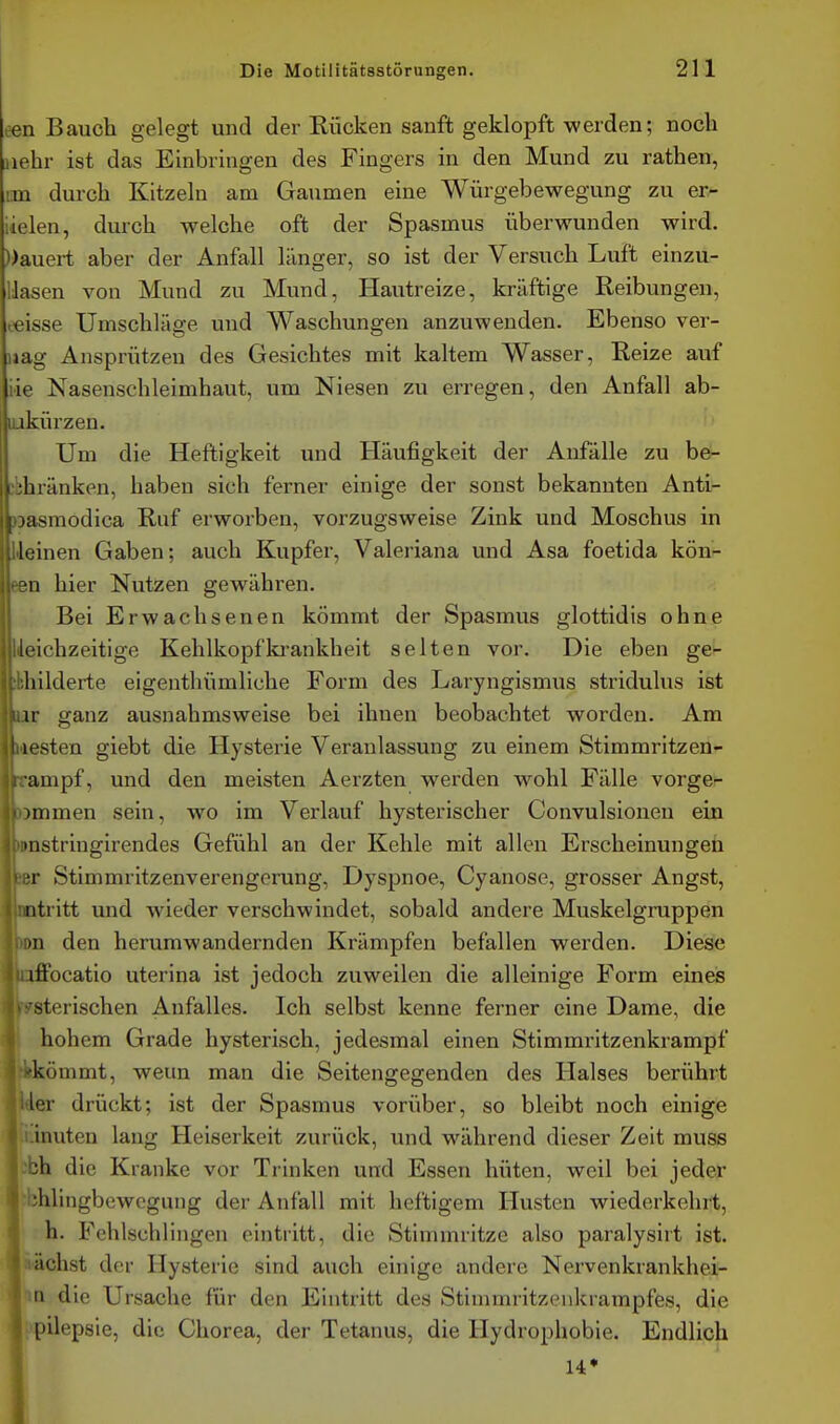 cen Bauch gelegt und der Rücken sanft geklopft werden; noch jiehr ist das Einbringen des Fingers in den Mund zu rathen, im durch Kitzeln am Gaumen eine Würgebewegung zu er- iielen, durch welche oft der Spasmus überwunden wird. Dauert aber der Anfall länger, so ist der Versuch Luft einzu- lösen von Mund zu Mund, Hautreize, kräftige Reibungen, eeisse Umschläge und Waschungen anzuwenden. Ebenso ver- mag Ansprützen des Gesichtes mit kaltem Wasser, Reize auf iie Nasenschleimhaut, um Niesen zu erregen, den Anfall ab- lukürzen. Um die Heftigkeit und Häufigkeit der Anfälle zu be- cbhränken, haben sich ferner einige der sonst bekannten Anti- )Dasmodica Ruf erworben, vorzugsweise Zink und Moschus in Heinen Gaben; auch Kupfer, Valeriana und Asa foetida kön- een hier Nutzen gewähren. Bei Erwachsenen kömmt der Spasmus glottidis ohne lieichzeitige Kehlkopfki-ankheit selten vor. Die eben ge^ sbhilderte eigenthümliche Form des Laryngismus stridulus ist UV ganz ausnahmsweise bei ihnen beobachtet worden. Am Iiiesten giebt die Hysterie Veranlassung zu einem Stimmrltzen- rampf, und den meisten Aerzten werden wohl Fälle vorge- ommen sein, wo im Verlauf hysterischer Convulsionen ein »nstringirendes Gefühl an der Kehle mit allen Erscheinungen ler Stimmritzenverengerung, Dyspnoe, Cyanose, grosser Angst, mtritt und wieder verschwindet, sobald andere Muskelgruppen >n den herumwandernden Krämpfen befallen werden. Diese iffocatio uterina ist jedoch zuweilen die alleinige Form eines -iterischen Anfalles. Ich selbst kenne ferner eine Dame, die 41 hohem Grade hysterisch, jedesmal einen Stimmritzenkrampf kömmt, weun man die Seitengegenden des Halses berührt ler drückt; ist der Spasmus vorüber, so bleibt noch einige inuten lang Heiserkeit zurück, und während dieser Zeit muss üh die Kranke vor Trinken und Essen hüten, weil bei jeder 'bhlingbewogung der Anfall mit heftigem Husten wiederkehrt, h. Fehlschlingen eintritt, die Stimmritze also paralysirt ist. nächst der Hysterie sind auch einige andere Nervenkrankhei- m die Ursache für den Eintritt des Stimmritzenkrampfes, die Epilepsie, die Chorea, der Tetanus, die Hydrophobie. Endlich 14*