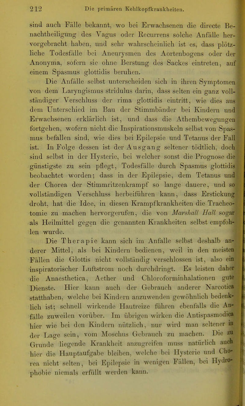 sind auch Fälle bekannt, wo bei Erwachsenen die directe Be- nachtheiligiing des Vagus oder Recurrens solche Anfälle her- vorgebracht haben, und sehr wahrscheinlich ist es, dass plötz- liche Todesfälle bei Aneurysmen des Aortenbogens oder der Anonyma, sofern sie ohne Berstung des Sackes eintreten, auf einem Spasmus glottidis beruhen. Die Anfälle selbst unterscheiden sich in ihren Symptomen von dem Laryngismus stridulus darin, dass selten ein ganz voll- ständiger Verschluss der rima glottidis eintritt, wie dies aus dem Unterschied im Bau der Stimmbänder bei Kindern und Erwachsenen erklärlich ist, und dass die Athembewegungen fortgehen, wofern nicht die Inspirationsmuskeln selbst von Spas- mus befallen sind, wie dies bei Epilepsie und Tetanus der Fall ist. In Folge dessen ist der Ausgang seltener tödtlich, doch sind selbst in der Hysterie, bei welcher sonst die Prognose die günstigste zu sein pflegt, Todesfälle durch Spasmus glottidis beobachtet worden; dass in der Epilepsie, dem Tetanus und der Chorea der Stimmritzenkrampf so lange dauere, und so vollständigen Verschluss herbeiführen kann, dass Erstickung droht, hat die Idee, in diesen Krampfkrankheiten die Tracheo- tomie zu machen hervorgerufen, die von Marshall Hall sogar als Heilmittel gegen die genannten Krankheiten selbst empfoh- len wurde. Die Therapie kann sich im Anfalle selbst deshalb an- derer Mittel, als bei Kindern bedienen, weil in den meisten Fällen die Glottis nicht vollständig verschlossen ist, also ein inspiratorischer Luftstrom noch durchdringt. Es leisten daher die Anaesthetica, Aether und Chloroforminhalationen gute Dienste. Hier kann auch der Gebrauch anderer Narcotic» statthaben, welche bei Kindern anzuwenden gewöhnlich bedenk- lich ist; schnell wirkende Hautreize führen ebenfalls die An- fälle zuweilen vorüber. Im übrigen wirken die Antlspasmodica hier wie bei den Kindern nützlich, nur wird man seltener in der Lage sein, vom Moschus Gebrauch zu machen. Die zu Grunde liegende Krankheit anzugreifen nuiss natürlich auch hier die Hauptaufgabe bleiben, welche bei Hysterie und Cho- rea nicht selten, bei Epilepsie in wenigen Fällen, bei Hydroj pho1)ie niemals erfüllt werden kann.