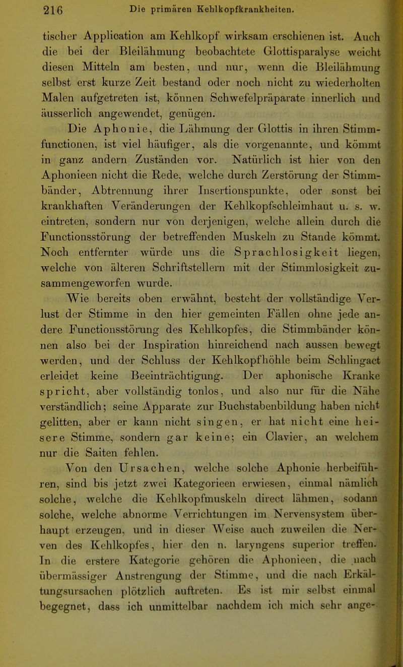 tischer Application am Kehlkopf wirksam erschienen ist. Auch die bei der Bleilähmung beobachtete Glottisparalyse weicht diesen Mitteln am besten, und nur, wenn die Bleilähmung selbst erst kurze Zeit bestand oder noch nicht zu wiederholten Malen aufgetreten ist, können Schwefelpräparate innerlich und äusserlich angewendet, genügen. Die Aphonie, die Lähmung der Glottis in ihren Stimm- functionen, ist viel häufiger, als die vorgenannte, und kömmt in ganz andern Zuständen vor. Natürlich ist hier von den Aphonieen nicht die Rede, welche durch Zerstörung der Stimm- bänder, Abtrennung ihrer Insertionspunkte, oder sonst bei krankhaften Veränderungen der Kehlkopfschleimhaut u. s. w. eintreten, sondern nur von derjenigen, welche allein durch die Functionsstörung der betreffenden Muskeln zu Stande kömmt. Noch entfernter würde uns die Sprachlosigkeit liegen, welche von älteren Schriftstellern mit der Stimmlosigkeit zu- sammengeworfen wurde. Wie bereits oben erwähnt, besteht der vollständige Ver- lust der Stimme in den hier gemeinten Fällen ohne jede an- dere Functionsstörung des Kehlkopfes, die Stimmbänder kön- nen also bei der Inspiration hinreichend nach aussen bewegt werden, und der Schluss der Kehlkopf höhle beim Schlingact erleidet keine Beeinträchtigung. Der aphonische Kranke spricht, aber vollständig tonlos, und also nur für die Nähe verständlich; seine Apparate zur Buchstabeubildung haben nicht gelitten, aber er kann nicht singen, er hat nicht eine hei- sere Stimme, sondern gar keine; ein Ciavier, an welchem nur die Saiten fehlen. Von den Ursachen, welche solche Aphonie herbeifüh- ren, sind bis jetzt zwei Kategorieen erwiesen, einmal nämlich solche, welche die Kehlkopfmuskeln direct lähmen, sodann solche, welche abnorme Verrichtungen im Nervensystem über- haupt erzeugen, und in dieser Weise auch zuweilen die Ner-, ven des Kehlkopfes, hier den n. laryngens superior treffen. In die erstere Kategorie gehören die Aphonieen, die nach übermässiger Anstrengung der Stimme, und die nach Erkäl- tungsursaohen plötzlich auftreten. Es ist mir selbst einmal begegnet, dass ich unmittelbar nachdem ich mich sehr ang--