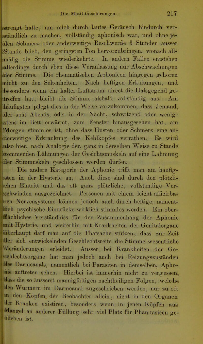 sstrengt hatte, um mich durch lautes Geräusch hindurch ver- sständlich zu machen, vollständig aphonisch war, und ohne je- iden Schmerz oder anderweitige Beschwerde 3 Stunden ausser .^Stande blieb, den geringsten Ton hervorzubringen, Avonach all- mnälig die Stimme wiederkehrte. In andern Fällen entstehen iiallerdings durch eben diese Veranlassung nur Abschwäcliungen tider Stimme. Die rheumatischen Aphonieen hingegen gehören micht zu den Seltenheiten. Nach heftigen Erkältungen, und Hbesonders wenn ein kalter Luftstrom direct die Halsgegend ge- ttroffen hat, bleibt die Stimme alsbald vollständig aus. Am Hiäufigsten pflegt dies in der Weise vorzukommen, dass Jemand, dder spät Abends, oder in der Nacht, schwitzend oder wenig- sstens im Bett erwärmt, zum Fenster hinausgesehen hat, am ^Morgen stimmlos ist, ohne dass Husten oder Schmerz eine an- ilierweitige Erkrankung des Kehlkopfes verrathen. Es wird aalso hier, nach Analogie der, ganz in derselben Weise zu Stande bcommenden Lähmungen der Gesichtsmuskeln auf eine Lähmung lüer Stimmuskeln geschlossen werden dürfen. Die andere Kategorie der Aphonie trifil man am häufig- ssten in der Hysterie an. Auch diese sind durch den plötzli- ichen Eintritt und das oft ganz plötzliche, vollständige Ver- schwinden ausgezeichnet. Personen mit einem leicht afficlrba- iren Nervensysteme können jedoch auch durch heftige, nament- llich psychische Eindrücke wirklich stimmlos werden. Ein ober- iflflächliches Verständniss für den Zusammenhang der Aphonie äimit Hysterie, und weiterhin mit Krankheiten der Genitalorgane fiiberhaupt darf man auf die Thatsache stützen, dass zur Zeit dier sich entwickelnden Geschlechtsreife die Stimme wesentliche VyT'eränderungen erleidet. Ausser bei Krankhelten der Ge- *(3chlechtsorgane hat man jedoch auch bei Reizungszuständen Ides Darmcanals, namentlich bei Parasiten in demselben, Apho- mie auftreten sehen. Hierbei Ist immerhin nicht zu vergessen, Idass die so äusserst mannigfaltigen nachtheiligen Folgen, welche ' tden Würmern im Darmcanal zugeschrieben werden, nur zu oft >in den Köpfen, der Beobachter allein, nicht in den Organen i'ler Kranken existiren, besonders wenn In jenen Köpfen aus ' 'Ivlangel an anderer Füllung sehr viel Platz für Phan tasleen ge- I »Heben Ist.