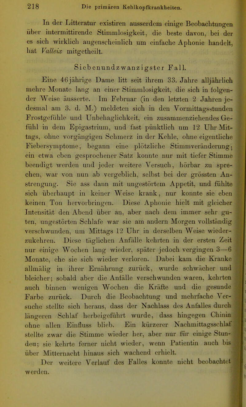 In der Litteratur existiren ausserdem einige Beobachtungen über intermittirende Stimmlosigkeit, die beste davon, bei der es sich wirkHch augenscheinUch um einfache Aphonie handelt, hat Valleix mitgetheilt. Siebenundzwanzigster Fall. Eine 46jährige Dame litt seit ihrem 33. Jahre alljährlich mehre Monate lang an einer Stimmlosigkeit, die sich in folgen- der Weise äusserte. Im Februar (in den letzten 2 Jahren je- desmal am 3. d. M.) meldeten sich in den Vormittagsstunden Frostgefühle und Unbehaglichkeit, ein zusammenziehendes Ge- fühl in dem Epigastrium, und fast pünktlich um 12 Ulir Mit- tags, ohne vorgängigen Schmerz in der Kehle, ohne eigentliche Fiebersymptome, begann eine plötzliche Stimmverändemng; ein etwa eben gesprochener Satz konnte nur mit tiefer Stimme beendigt werden und jeder weitere Versuch, hörbar zu spre- chen, war von nun ab vergeblich, selbst bei der grössten An- strengung. Sie ass dann mit ungestörtem Appetit, und fühlte sich überhaupt in keiner Weise krank, nur konnte sie eben keinen Ton hervorbringen. Diese Aphonie hielt mit gleicher Intensität den Abend über an, aber nach dem immer sehr gu- ten, ungestörten Schlafe war sie am andern Morgen vollständig verschwunden, um Mittags 12 Uhr in derselben Weise wieder- zukehren. Diese tätlichen Anfälle kehrten in der ersten Zeit nur einige Wochen lang wieder, später jedoch vergingen 3—6 Monate, ehe sie sich wieder verloren. Dabei kam die Kranke allmälig in ihrer Ernährung zurück, wurde schwächer und bleicher; sobald aber die Anfälle verschwunden waren, kehrten auch binnen wenigen Wochen die Kräfte und die gesunde Farbe zurück. Durch die Beobachtung und mehrfache Ver- suche stellte sich heraus, dass der Nachlass des Anfalles durch längeren Schlaf herbeigeführt wurde, dass hingegen Chinin ohne allen Einfluss blieb. Ein kürzerer Nachmittagsschlaf stellte zwar die Stimme wieder her, aber nur für einige Stun- den; sie kehrte ferner nicht wieder, wenn Patientin auch bis über Mitternacht hinaus sich wachend erhielt. Der weitere Verlauf des Falles konnte nicht beobachtet werden.