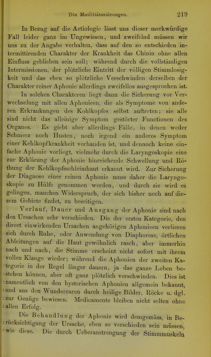 In Bezug auf die Aetiologie lässt uns dieser merkwürdige Fall leider ganz im Ungewissen, und zweifelnd müssen wir uns zu der Angabe verhalten, dass auf den so entschieden in- termittirenden Charakter der Krankheit das Chinin ohne allen Einfluss geblieben sein soll; während durch die vollständigen Intermissionen, der plätzliche Eintritt der völligen Stimmlosig- keit und das eben so plötzliche Verschwinden derselben der Charakter reiner Aphonie allerdings zweifellos ausgesprochen ist. In solchen Charakteren liegt dann die Sicherung vor Ver- wechselung mit allen Aphonieen, die als Symptome von ande- ren Erkrankungen des Kohlkopfes selbst auftreten; sie alle sind nicht das alleinige Symptom gestörter Functionen des Organes. Es giebt aber allerdings Fälle, in denen weder Schmerz noch Husten, noch irgend ein anderes Symptom einer Kehlkopfkraukheit vorhanden ist, und dennoch keine ein- fache Aphonie vorliegt, vielmehr durch die Laryngoskopie eine zur Erklärung der Aphonie hinreichende Schwellung und Rö- thung der Kehlkopfsschleimhaut erkannt wird. Zur Sicherung der Diagnose einer reinen Aphonie muss daher die Laryngo- skopie zu Hülfe genommen werden, und durch sie wird es gelingen, manchen Widerspruch, der sich bisher noch auf die- sem Gebiete findet, zu beseitigen. Verlauf, Dauer und Ausgang der Aphonie sind nach den Ursachen sehr verschieden. Die der ersten Kategorie, den direct einwirkenden Ursachen angehörigen Aphonieen verlieren iSich durch Ruhe, oder Anwendung von Diaphorese, örtlichen Ableitungen auf die Haut gewöhnlich rasch, aber immerhin nach und nach, die Stimme erscheint nicht sofort mit ihrem • vollen Klange wieder; während die Aphonien der zweiten Ka- •tegorie in der Regel länger dauern, ja das ganze Leben be- istehen können, aber oft ganz plötzlich verschwinden. Dies ist Inamentlich von den hysterischen Aphonien allgemein bekannt, und aus den Wundercuren durch heilige Bilder, Röcke u. dgl. ; zur Genüge bewiesen. Medicamente bleiben nicht selten ohne ! allen Erfolg. Die Behandlung der Aphonie wird demgemäss, in Be- I rÜcksichtigung der Ursache, eben so verschieden sein müssen, 'Wie diese. Die durch Ueberanstrengung der Stimmmuskel«