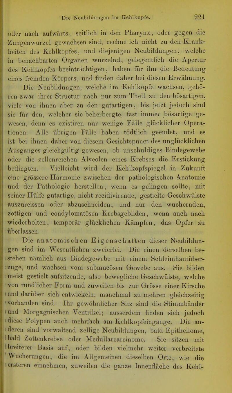 oder nach aufwärts, seitlich in den Pharynx, oder gegen die Zungenwurzel gewachsen sind, rechne ich nicht zu den Krank- lieiten des Kehlkopfes, und diejenigen Neubildungen, Avelche in benachbarten Organen wurzelnd, gelegentlich die Apertur des Kehlkopfes beeinträchtigen, haben für ihn die Bedeutung eines fremden Körpers, und linden daher bei diesen Erwähnung. Die Neubildungen, welche im Kehlkopfe wachsen, gehö- ren zwar ihrer Structur nach nur zum Theil zu den bösartigen, viele von ihnen aber zu den gutartigen, bis jetzt jedoch sind sie für den, welcher sie beherbergte, fast immer bösartige ge- wesen, denn es existiren nur wenige Fälle glücklicher Opera- tionen. Alle übrigen Fälle haben tödtlich geendet, und es ist bei ihnen daher von diesem Geslchtspunct des unglücklichen Ausganges gleichgültig gewesen, ob unschuldiges Bindegewebe oder die zellenreichen Alveolen eines Krebses die Erstickung bedingten. Vielleicht wird der Kehlkopfspiegel in Zukunft eine grössere Harmonie zwischen der pathologischen Anatomie und der Pathologie herstellen, wenn es gelingen sollte, mit seiner Hülfe gutartige, nicht recidivirende, gestielte Geschwülste auszureissen oder abzuschneiden, und nur den wuchernden, /ottigen und condylomatösen Krebsgebilden, wenn auch nach wiederholten, temporär glücklichen Kämpfen, das Opfer zu überlassen. Die anatomischen Eigenschaften dieser Neubildun- gen sind im Wesentlichen zweierlei. Die einen derselben be- stehen nämlich aus Bindegewebe mit einem Schleimhautüber- zuge, und wachsen vom submucösen Gewebe aus. Sie bilden meist gestielt aufsitzende, also bewegliche Geschwülste, welche von rundlicher Form und zuweilen bis zur Grösse einer Kirsche und darüber sich entwickeln, manchmal zu mehren gleichzeitig vorhanden sind. Ihr gewöhnlicher Sitz sind die Stimmbänder und Morgagnischen Ventrikel; ausserdem finden sich jedoch diese Polypen auch mehrfach am Kchlkopfeingange. Die an- deren sind vorwaltend zellige Neubildungen, bald Epitheliome, bald Zottenkrebse oder Meduliarcarcinorae. Sie sitzen mit breiterer Basis auf, oder bilden vielmehr weiter verbreitete Wucherungen, die im Allgemeinen dieselben Orte, wie die i'rsteren einnehmen, zuweilen die ganze Innenfläche des Kehl-