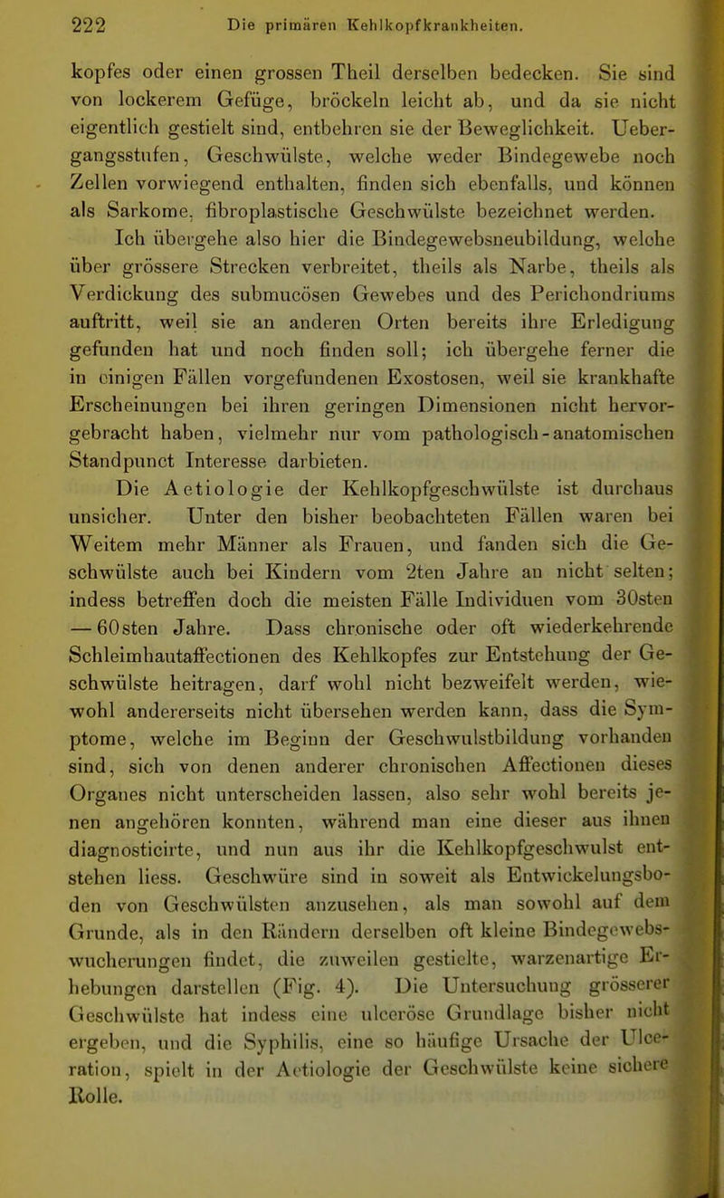 kopfes oder einen grossen Theil derselben bedecken. Sie sind von lockerem Gefüge, bröckeln leicht ab, und da sie nicht eigentlich gestielt sind, entbehren sie der Beweglichkeit. Ueber- gangsstnfen, Geschwülste, welche weder Bindegewebe noch Zellen vorwiegend enthalten, finden sich ebenfalls, und können als Sarkome, fibroplastische Geschwülste bezeichnet werden. Ich übergehe also hier die Bindegewebsneubildung, welche über grössere Strecken verbreitet, theils als Narbe, theils als Verdickung des submucösen Gewebes und des Perichondriums auftritt, weil sie an anderen Orten bereits ihre Erledigung gefunden hat und noch finden soll; ich übergehe ferner die in einigen Fällen vorgefundenen Exostosen, weil sie krankhafte Erscheinungen bei ihren geringen Dimensionen nicht hervor- gebracht haben, vielmehr nur vom pathologisch-anatomischen Standpunct Interesse darbieten. Die Actiologie der Kehlkopfgeschwülste ist durchaus unsicher. Unter den bisher beobachteten Fällen waren bei Weitem mehr Männer als Frauen, und fanden sich die Ge- schwülste auch bei Kindern vom 2ten Jahre an nicht selten; indess betreffen doch die meisten Fälle Individuen vom 30sten — 60sten Jahre. Dass chronische oder oft wiederkehrende Schleimhautaffectionen des Kehlkopfes zur Entstehung der Ge- schwülste beitragen, darf wohl nicht bezweifelt werden, wie- wohl andererseits nicht übersehen werden kann, dass die Sym- ptome, welche im Beginn der Geschwulstbildung vorhanden sind, sich von denen anderer chronischen Affectionen dieses Organes nicht unterscheiden lassen, also sehr wohl bereits je- nen angehören konnten, während man eine dieser aus ihnen diagnosticirte, und nun aus ihr die Kehlkopfgeschwulst ent- stehen Hess. Geschwüre sind in soweit als Entwickelungsbo- den von Geschwülsten anzusehen, als man sowohl auf dem ^ Grunde, als in den Rändern derselben oft kleine Bindegowebs- wucherungen findet, die zuweilen gestielte, warzenartige Er- hebungen darstellen (Fig. 4). Die Untersuchung grösserer Geschwülste hat indess eine ulcerösc Grundlage bisher niclit ergeben, und die Syphilis, eine so häufige Ursache der Ulci - ration, spielt in der Aotiologie der Geschwülste keine sichon* Holle.