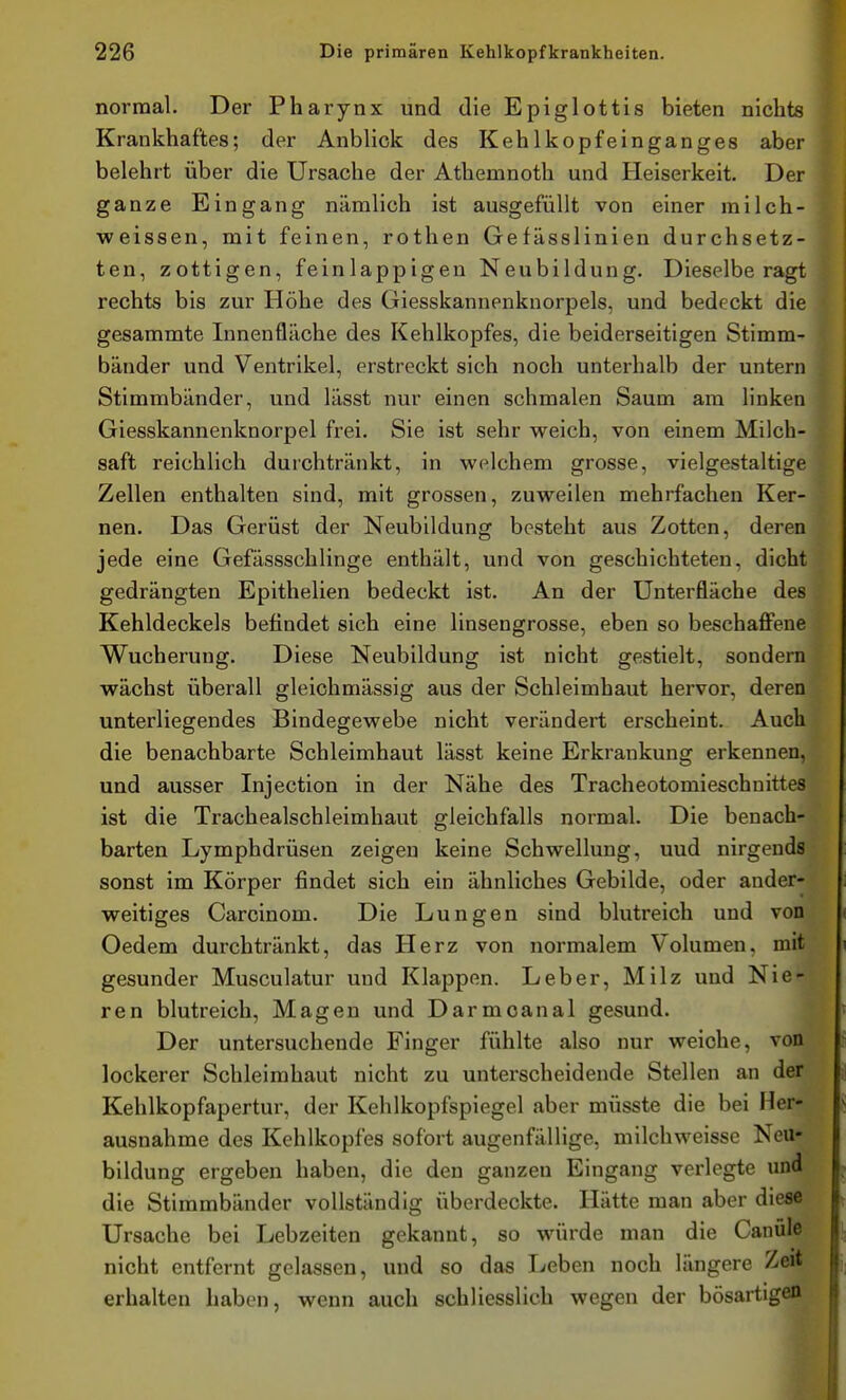 normal. Der Pharynx und die Epiglottis bieten nichts Krankhaftes; der Anblick des Kehlkopfeinganges aber belehrt über die Ursache der Athemnoth und Heiserkeit. Der ganze Eingang nämlich ist ausgefüllt von einer milch- weissen, mit feinen, rothen Gefässlinien durchsetz- ten, zottigen, feinlappigen Neubildung. Dieselbe ragt rechts bis zur Höhe des Giesskannenknorpels, und bedeckt die gesammte Innenfläche des Kehlkopfes, die beiderseitigen Stimm- bänder und Ventrikel, erstreckt sich noch unterhalb der untern Stimmbänder, und lässt nur einen schmalen Saum am linken Giesskannenknorpel frei. Sie ist sehr weich, von einem Milch- saft reichlich durchtränkt, in welchem grosse, vielgestaltige Zellen enthalten sind, mit grossen, zuweilen mehrfachen Ker- nen. Das Gerüst der Neubildung besteht aus Zotten, deren jede eine Gefässschlinge enthält, und von geschichteten, dicht gedrängten Epithelien bedeckt ist. An der Unterfläche des Kehldeckels befindet sich eine linsengrosse, eben so beschaflfene Wucherung. Diese Neubildung ist nicht gestielt, sondern wächst überall gleichmässig aus der Schleimhaut hervor, deren unterliegendes Bindegewebe nicht verändert erscheint. Auch die benachbarte Schleimhaut lässt keine Erkrankung erkennen, und ausser Injection in der Nähe des Tracheotomieschuittes ist die Trachealschleimhaut gleichfalls normal. Die benach- barten Lymphdrüsen zeigen keine Schwellung, und nirgends sonst im Körper findet sich ein ähnliches Gebilde, oder ander- weitiges Carcinom. Die Lungen sind blutreich und von Oedem durchtränkt, das Herz von normalem Volumen, mit gesunder Musculatur und Klappen. Leber, Milz und Nie- ren blutreich, Magen und Darmoanal gesund. Der untersuchende Finger fühlte also nur weiche, von lockerer Schleimhaut nicht zu unterscheidende Stellen an der Kehlkopfapertur, der Kehlkopfspiegel aber müsste die bei Her- ausnahme des Kehlkopfes sofort augenfällige, milchweisse Neu- bildung ergeben haben, die den ganzen Eingang verlegte und die Stimmbänder vollständig überdeckte. Hätte man aber diese Ursache bei Lebzeiten gekannt, so würde man die Canüle nicht entfernt gelassen, und so das Leben noch längere Zeit erhalten haben, wenn auch schliesslich wegen der bösartigen