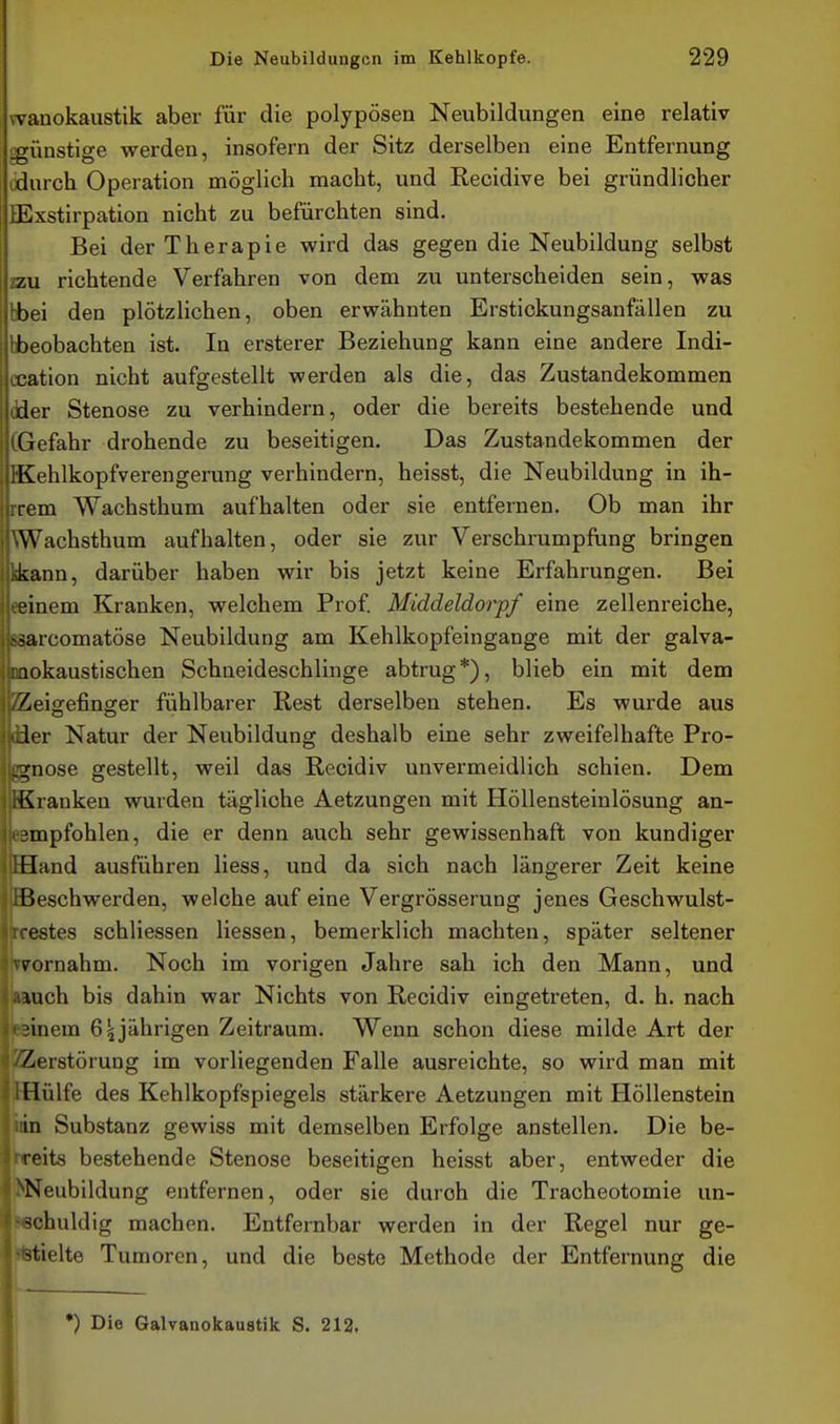 jwauokaustik aber für die polypösen Neubildungen eine relativ igünstige werden, insofern der Sitz derselben eine Entfernung j durch Operation möglich macht, und Recidive bei gründlicher j tExstirpation nicht zu befürchten sind. Bei der Therapie wird das gegen die Neubildung selbst ! zu richtende Verfahren von dem zu unterscheiden sein, was bei den plötzlichen, oben erwähnten Erstickungsanfällen zu beobachten ist. In ersterer Beziehung kann eine andere Indi- .cation nicht aufgestellt werden als die, das Zustandekommen i'der Stenose zu verhindern, oder die bereits bestehende und iGefahr drohende zu beseitigen. Das Zustandekommen der 'Kehlkopfverengerung verhindern, heisst, die Neubildung in ih- rem Wachsthum aufhalten oder sie entfernen. Ob man ihr Wachsthum aufhalten, oder sie zur Verschrumpfung bringen kann, darüber haben wir bis jetzt keine Erfahrungen. Bei einem Kranken, welchem Prof Middeldorpf eine zellenreiche, ^arcomatöse Neubildung am Kehlkopfeingange mit der galva- okaustischen Schneideschlinge abtrug*), blieb ein mit dem /^eiofefinofer fühlbarer Rest derselben stehen. Es wurde aus 1er Natur der Neubildung deshalb eine sehr zweifelhafte Pro- 2;nose gestellt, weil das Recidiv unvermeidlich schien. Dem Kranken wurden tägliche Aetzungen mit Höllensteinlösung an- empfohlen, die er denn auch sehr gewissenhaft von kundiger Hand ausführen Hess, und da sich nach längerer Zeit keine Beschwerden, welche auf eine Vergrösserung jenes Geschwulst- estes schliessen Hessen, bemerklich machten, später seltener vornahm. Noch im vorigen Jahre sah ich den Mann, und luch bis dahin war Nichts von Recidiv eingetreten, d. h. nach ■inem 6 jährigen Zeitraum. Wenn schon diese milde Art der Zerstörung im vorliegenden Falle ausreichte, so wird man mit Hülfe des Kehlkopfspiegels stärkere Aetzungen mit Höllenstein in Substanz gewiss mit demselben Erfolge anstellen. Die be- reits bestehende Stenose beseitigen heisst aber, entweder die Neubildung entfernen, oder sie durch die Tracheotomie un- ■^chuldig machen. Entfernbar werden in der Regel nur ge- stielte Tumoren, und die beste Methode der Entfernung die •) Die Galvanokaustik S. 212.