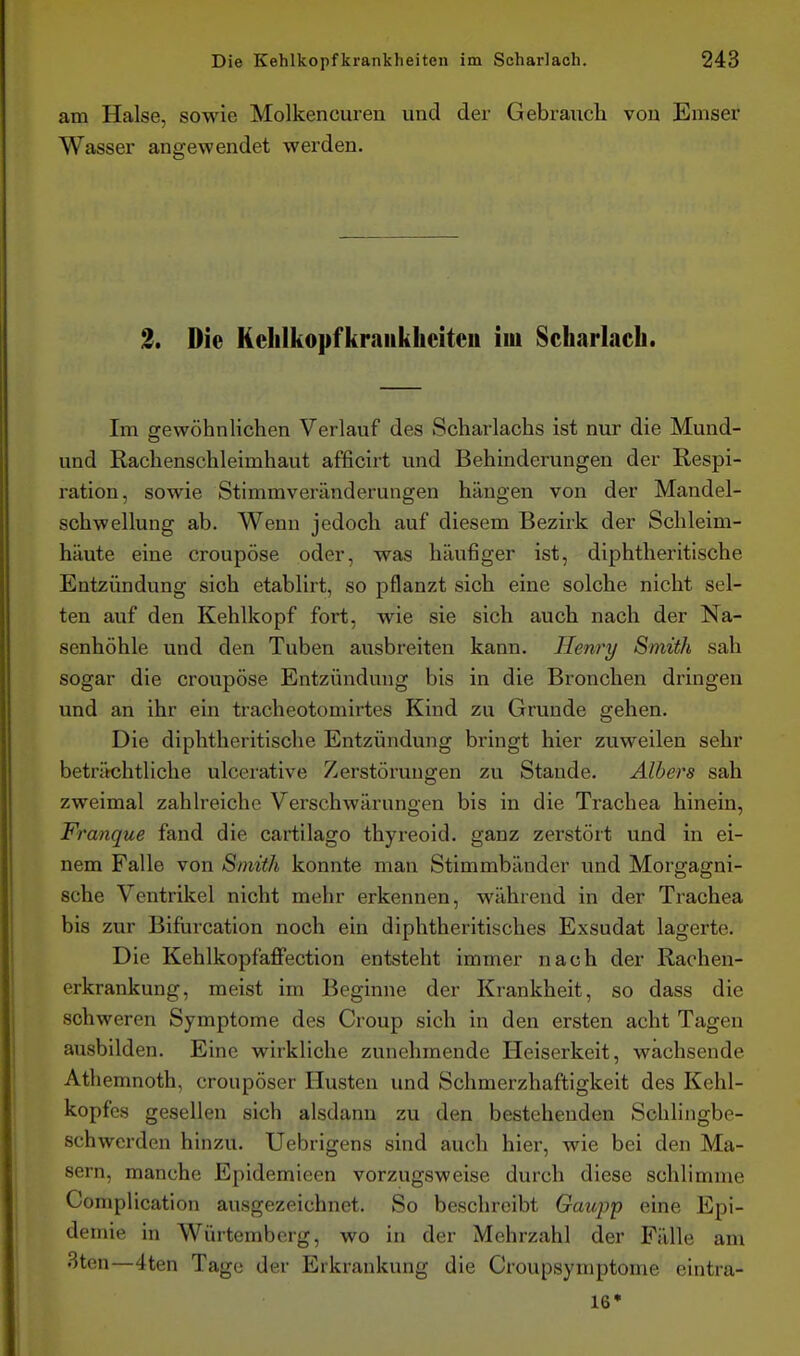 am Halse, sowie Molkencuren und der Gebrauch von Emser Wasser angewendet werden. 2, Die Kelilkopfkraiikheiteu im Scharlach. Im srewöhnlichen Verlauf des Scharlachs ist nur die Mund- und Rachenschleimhaut afficirt und Behinderungen der Respi- ration, sowie Stimmveränderungen hängen von der Mandel- schwellung ab. Wenn jedoch auf diesem Bezirk der Schleim- häute eine croupöse oder, was häufiger ist, diphtheritische Entzündung sich etablirt, so pflanzt sich eine solche nicht sel- ten auf den Kehlkopf fort, wie sie sich auch nach der Na- senhöhle und den Tuben ausbreiten kann. Henry Smith sah sogar die croupöse Entzündung bis in die Bronchen dringen und an ihr ein tracheotomirtes Kind zu Grunde gehen. Die diphtheritische Entzündung bringt hier zuweilen sehr beträchtliche ulcerative Zerstörungen zu Stande. Albers sah zweimal zahlreiche Verschwärungen bis in die Trachea hinein, Franque fand die cartilago thyreoid. ganz zerstört und in ei- nem Falle von Smith konnte man Stimmbänder und Morgagni- sche Ventrikel nicht mehr erkennen, während in der Trachea bis zur Bifurcation noch ein diphtheritisches Exsudat lagerte. Die Kehlkopfaffection entsteht immer nach der Rachen- erkrankung, meist im Beginne der Krankheit, so dass die schweren Symptome des Croup sich in den ersten acht Tagen ausbilden. Eine wirkliche zunehmende Heiserkeit, wachsende Athemnoth, croupöser Husten und Schmerzhaftigkeit des Kehl- kopfes gesellen sich alsdann zu den bestehenden Schlingbe- schwerden hinzu. Uebrigens sind auch hier, wie bei den Ma- sern, manche Epidemieen vorzugsweise durch diese schlimme Complication ausgezeichnet. So beschreibt Gaupp eine Epi- demie in Würtemberg, wo in der Mehrzahl der Fälle am 3ten—4ten Tage der Erkrankung die Croupsymptome eintra- 16'