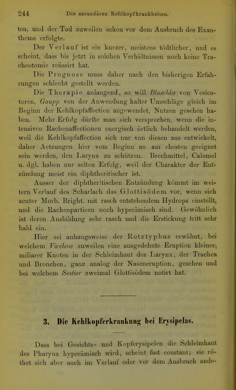 ten, und der Tod zuweilen schon vor dem Ausbruch des Exan- thems erfolgte. Der Verlauf ist ein kurzer, meistens tödtlicher, und es scheint, dass bis jetzt in solchen Verhältnissen noch keine Tra- cheotomie reüssirt hat. Die Prognose muss daher nach den bisherigen Erfah- rungen schlecht gestellt werden. Die Therapie anlangend, so will Blascliko von Vesica- toren, Gaupp von der Anwendung kalter Umschläge gleich im Beginn der Kehlkopfaffection angew^endet, Nutzen gesehen ha- ben. Mehr Erfolg dürfte man sich versprechen, wenn die in- tensiven Ilachenaffectionen energisch örtlich behandelt werden, weil die Kehlkopfaffection sich nur von diesen aus entwickelt, daher Aetzungen hier vom Beginn an am ehesten geeignet sein werden, den Larynx zu schützen. Brechmittel, Calomel u. dgl. haben nur selten Erfolg, weil der Charakter der Ent- zündung meist ein diphtheritischer ist. Ausser der diphtheritischen Entzündung kömmt im wei- tern Verlauf des Scharlach das Glottisödem vor, wenn sich acuter Morb. Bright. mit rasch entstehendem Hydrops einstellt, und die Rachenpartieen noch hyperämisch sind. Gewöhnlich ist deren Ausbildung sehr rasch und die Erstickung tritt sehr bald ein. Hier sei anhangsweise der Rotztyphus erwähnt, bei welchem Virchow zuweilen eine ausgedehnte Eruption kleiner, miliarer Knoten in der Schleimhaut des Larynx, der Ti-achea und Bronchen, ganz analog der Naseneruption, gesehen und bei welchem Sestier zweimal Glottisödem notirt hat. 3. Die Kclilkopferkraiikung bei Erysi|ielas. Dass bei Gesichts- und Kopferysipelen die Schleimhaut des Pharynx hyperämisch wird, scheint fast constant; sie rö- thet sich aber auch im Verlauf oder vor dem Ausbruch ande-