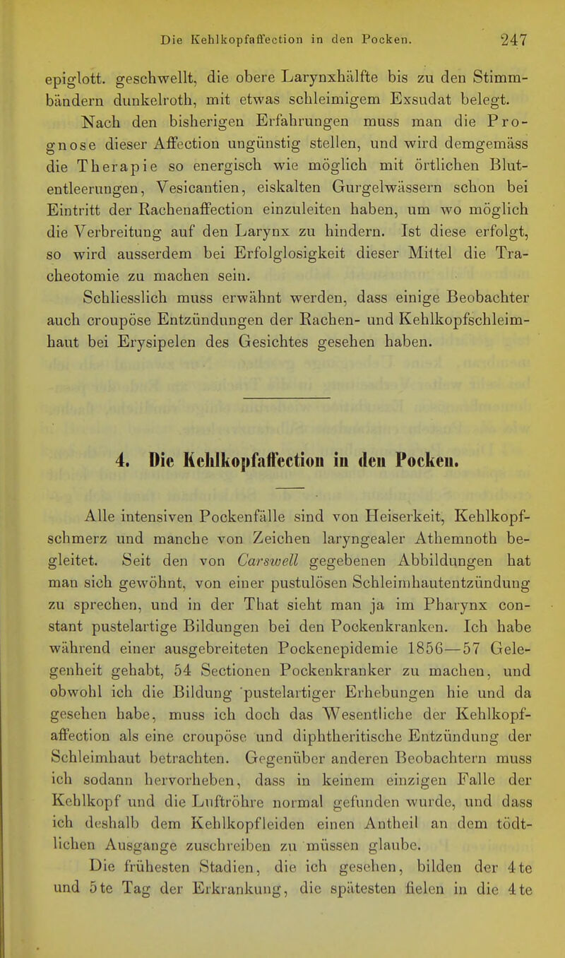 epiglott. geschwellt, die obere Larynxhälffce bis zu den Stimm- bändern dunkelroth, mit etwas schleimigem Exsudat belegt. Nach den bisherigen Erfahrungen muss man die Pro- gnose dieser Affection ungünstig stellen, und wird demgemäss die Therapie so energisch wie möglich mit örtlichen Blut- entleerungen, Vesicantien, eiskalten Gurgelwässern schon bei Eintritt der Rachenaffection einzuleiten haben, um wo möglich die Verbreitung auf den Larynx zu hindern. Ist diese erfolgt, so wird ausserdem bei Erfolglosigkeit dieser Mittel die Tra- cheotomie zu machen sein. Schliesslich muss erwähnt werden, dass einige Beobachter auch croupöse Entzündungen der Rachen- und Kehlkopfschleim- haut bei Erysipelen des Gesichtes gesehen haben. 4. Die Kchlko|)faftectiou iu den Pockeu. Alle intensiven Pockenfälle sind von Heiserkeit, Kehlkopf- schmerz und manche von Zeichen laryngealer Athemnoth be- gleitet. Seit den von Carsvjell gegebenen Abbildungen hat man sich gewöhnt, von einer pustulösen Schleinihautentzündung zu sprechen, und in der That sieht man ja im Pharynx con- stant pustelartige Bildungen bei den Pockenkranken. Ich habe während einer ausgebreiteten Pockenepidemie 1856—57 Gele- genheit gehabt, 54 Sectionen Pockenkranker zu machen, und obwohl ich die Bildung pustelartiger Erhebungen hie und da gesehen habe, muss ich doch das Wesentliche der Kehlkopf- affection als eine croupöse und diphtheritische Entzündung der Schleimhaut betrachten. Gegenüber anderen Beobachtern muss ich sodann hervorheben, dass in keinem einzigen Falle der Kehlkopf und die Luftröhre normal gefunden wurde, und dass ich deshalb dem Kehlkopf leiden einen Antheil an dem tödt- lichen Ausgange zuschreiben zu müssen glaube. Die frühesten Stadien, die ich gesehen, bilden der 4te und 5te Tag der Erkrankung, die spätesten fielen in die 4te