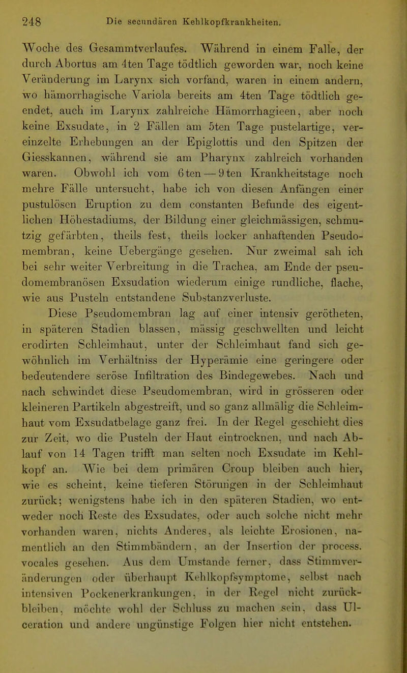 Woche des Gesammtverlaufes. Während in einem Falle, der durch Abortus am 4ten Tage tödtlich geworden war, noch keine Veränderung im Larynx sich vorfand, waren in einem andern, wo hämorrhagische Variola bereits am 4ten Tage tödtlich ge- endet, auch im Ijarynx zahlreiche Hämorrhagieen, aber noch keine Exsudate, in 2 Füllen am öten Tage pustelartige, ver- einzelte Erhebungen an der Epiglottis und den Spitzen der Giesskannen, während sie am Pharynx zahlreich vorhanden waren. Obwohl ich vom 6ten — 9ten Krankheitstage noch mehre Fälle untersucht, habe ich von diesen Anfängen einer pustulöscn Eruption zu dem constanten Befunde des eigent- lichen Höhestadiums, der Bildung einer gleichmässigen, schmu- tzig gefärbten, theils fest, theils locker anhaftenden Pseudo- membran, keine Uebergänge gesehen. Nur zweimal sah ich bei sehr weiter Verbreitung in die Trachea, am Ende der pseu- domembranösen Exsudation wiederum einige rundliche, flache, wie aus Pusteln entstandene Substanzverluste. Diese Pseudomembran lag auf einer intensiv gerötheten, in späteren Stadien blassen, massig geschwellten und leicht erodirten Schleimhaut, unter der Schleimhaut fand sich ge- wöhnlich im Verhältniss der Hyperämie eine geringere oder bedeutendere seröse Infiltration des Bindegewebes. Nach und nach schwindet diese Pseudomembran, wird in grösseren oder kleineren Partikeln abgestreift, und so ganz allmälig die Schleim- haut vom Exsudatbelage ganz frei. In der Regel geschieht dies zur Zeit, wo die Pusteln der Haut eintrocknen, und nach Ab- lauf von 14 Tagen trifft man selten noch Exsudate im Kehl- kopf an. Wie bei dem primären Croup bleiben auch hier, wie es scheint, keine tieferen Störungen in der Schleimhaut zurück; wenigstens habe ich in den späteren Stadien, wo ent- weder noch Reste des Exsudates, oder auch solche nicht mehr vorhanden waren, nichts Anderes, als leichte Erosionen, na- mentlich an den Stimmbändern, an der Insertion der process. vocales gesehen. Aus dem Umstände ferner, dass Stimmver- änderungen oder überhaupt Kehlkopfsymptome, selbst nach intensiven Pockenerkrankungen, in der Regel nicht zurück- bleiben, möchte wohl der Schluss zu machen sein, dass Ul- ceration und andere ungünstige Folgen hier nicht entstehen.