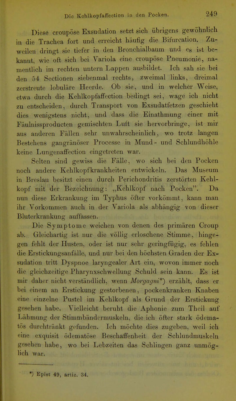 Diese croupöse Exsudation setzt sich übrigens gewöhnlich in die Trachea fort und erreicht häufig die Bifurcation. Zu- weilen dringt sie tiefer in den Bronchialbaum und es ist be- kannt, wie oft sich bei Variola eine croupöse Pneumonie, na- mentlich im rechten untern Lappen ausbildet. Ich sah sie bei den 54 Sectionen siebenmal rechts, zweimal links, dreimal zerstreute lobuläre Heerde. Ob sie, und in welcher Weise, etwa durch die Kehlkopfaffection bedingt sei, wage ich nicht zu entscheiden, durch Transport von Exsudatfetzen geschieht dies wenigstens nicht, und dass die Einathmung einer mit Fäulnissproducten gemischten Luft sie hervorbringe, ist mir aus anderen Fällen sehr unwahrscheinlich, wo trotz langen Bestehens gangränöser Processe in Mund- und Schlundhöhle keine Lungonaflfection eingetreten war. Selten sind gewiss die Fälle, wo sich bei den Pocken noch andere Kehlkopfkrankheiten entwickeln. Das Museum in Breslau besitzt einen durch Perichondritis zerstörten Kehl- kopf mit der Bezeichnung: „Kehlkopf nach Pocken. Da nun diese Erkrankung im Typhus öfter vorkömmt, kann man ihr Vorkommen auch in der Variola als abhängig von dieser Bluterkrankung auffassen. Die Symptome weichen von denen des primären Croup ab. Gleichartig ist nur die völlig erloschene Stimme, hinge- gen fehlt der Husten, oder ist nur sehr geringfügig, es fehlen die Erstickungsanfälle, und nur bei den höchsten Graden der Ex- sudation tritt Dyspnoe laryngealer Art ein, wovon immer noch die gleichzeitige Pharynxschwellung Schuld sein kann. Es ist mir daher nicht verständlich, wenn Morgagni*^ erzählt, dass er bei einem an Erstickung gestorbeneu, pockenkranken Knaben eine einzelne Pustel im Kehlkopf als Grund der Erstickung gesehen habe. Vielleicht beruht die Aphonie zum Theil auf Lähmung der Stimmbändermnskeln, die ich öfter stark ödema- tös durchtränkt gefunden. Ich möchte dies zugeben, weil ich eine exquisit ödematöse Beschaffenheit der Schlundmuskeln gesehen habe, wo bei Lebzeiten das Schlingen ganz unmög- lich war. •) Epist 49, artic. 34.