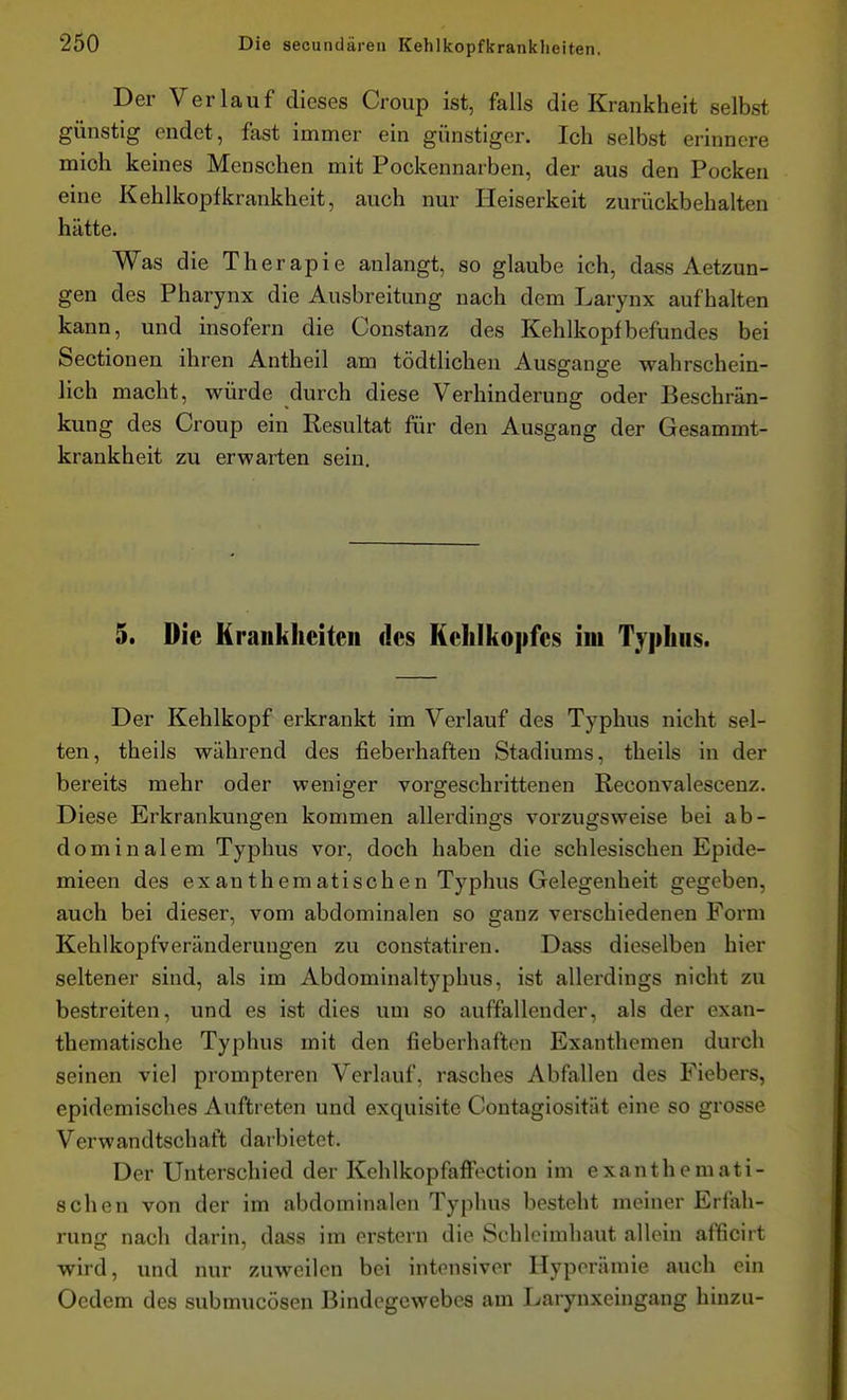 Der Verlauf dieses Croup ist, falls die Krankheit selbst günstig endet, fast immer ein günstiger. Ich selbst erinnere mioh keines Menschen mit Pockennarben, der aus den Pocken eine Kehlkopfkrankheit, auch nur Heiserkeit zurückbehalten hätte. Was die Therapie anlangt, so glaube ich, dass Aetzun- gen des Pharynx die Ausbreitung nach dem Larynx aufhalten kann, und insofern die Constanz des Kehlkopfbefundes bei Sectionen ihren Antheil am tödtlicheu Ausgange wahrschein- lich macht, würde durch diese Verhinderung oder Beschrän- kung des Croup ein Resultat für den Ausgang der Gesammt- krankheit zu erwarten sein. 5. Die Krankheiten des Kehlkopfes im Typhus. Der Kehlkopf erkrankt im Verlauf des Typhus nicht sel- ten, theils während des fieberhaften Stadiums, theils in der bereits mehr oder weniger vorgeschrittenen Reconvalescenz. Diese Erkrankungen kommen allerdings voi'zugsweise bei ab- dominalem Typhus vor, doch haben die schlesischen Epide- mieen des exanthematischen Typhus Gelegenheit gegeben, auch bei dieser, vom abdominalen so ganz verschiedenen Form Kehlkopfveränderungen zu constatiren. Dass dieselben hier seltener sind, als im Abdominaltyphus, ist allerdings nicht zu bestreiten, und es ist dies um so auffallender, als der exan- thematische Typhus mit den fieberhaften Exanthemen durch seinen viel prompteren Verlauf, rasches Abfallen des Fiebers, epidemisches Auftreten und exquisite Contagiosität eine so grosse Verwandtschaft darbietet. Der Unterschied der KchlkopfafFoction im exanthemati- schen von der im abdominalen Typhus besteht meiner Erfah- rung nach darin, dass im erstem die Schleimhaut allein afficirt wird, und nur zuweilen bei intensiver Hyperämie auch ein Oedem des submucösen Bindegewebes am Larynxeingang hinzu-