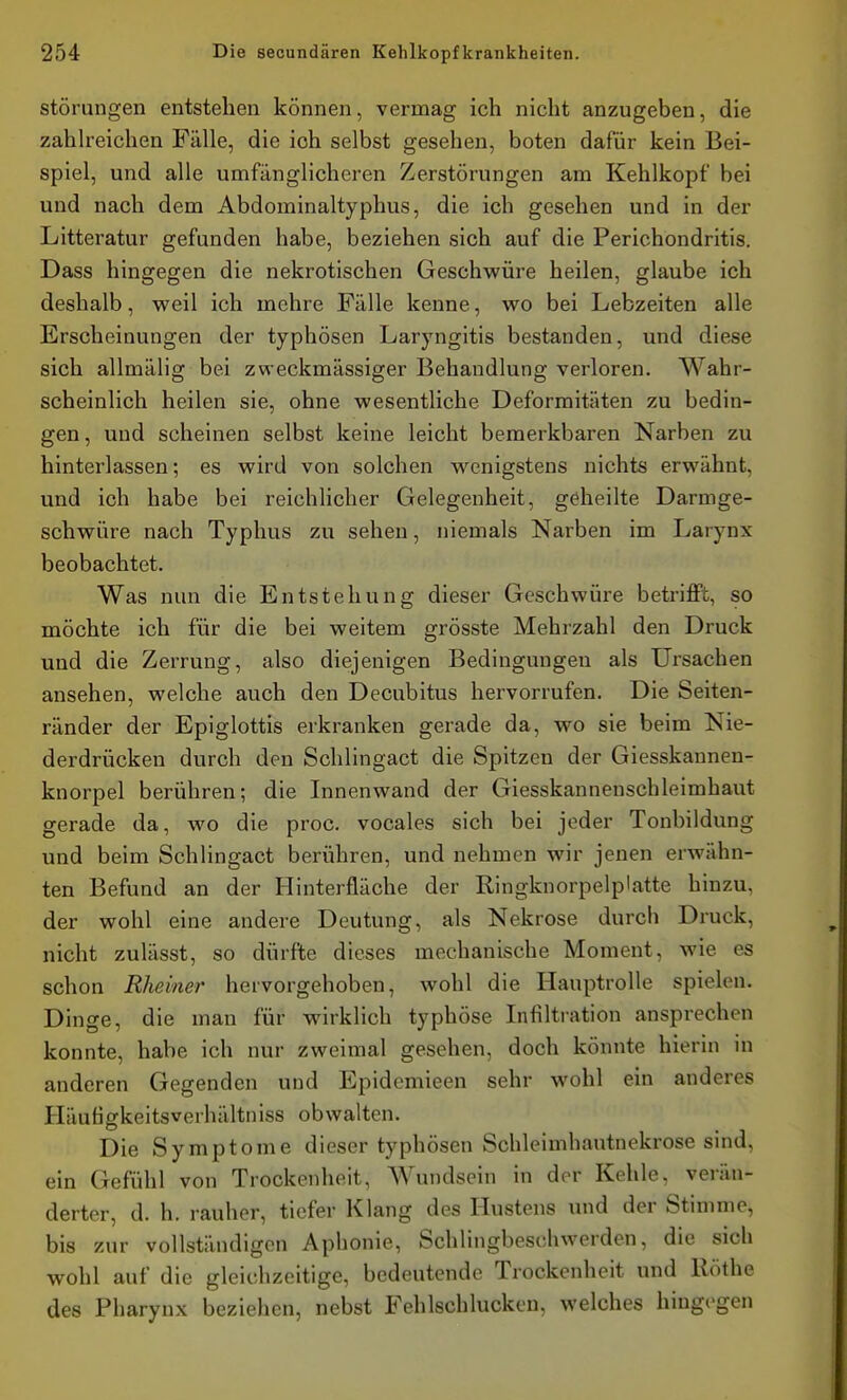 Störungen entstehen können, vermag ich nicht anzugeben, die zahlreichen Fälle, die ich selbst gesehen, boten dafür kein Bei- spiel, und alle umfänglicheren Zerstörungen am Kehlkopf bei und nach dem Abdominaltyphus, die ich gesehen und in der Litteratur gefunden habe, beziehen sich auf die Perichondritis. Dass hingegen die nekrotischen Geschwüre heilen, glaube ich deshalb, weil ich mehre Fälle kenne, wo bei Lebzeiten alle Erscheinungen der typhösen Laryngitis bestanden, und diese sich allmälig bei zweckmässiger Behandlung verloren. Wahr- scheinlich heilen sie, ohne wesentliche Deformitäten zu bedin- gen, und scheinen selbst keine leicht bemerkbaren Narben zu hinterlassen; es wird von solchen wenigstens nichts erwähnt, und ich habe bei reichlicher Gelegenheit, geheilte Darmge- schwüre nach Typhus zu sehen, niemals Narben im Larynx beobachtet. Was nun die Entstehung dieser Geschwüre betriflFt, so möchte ich für die bei weitem grösste Mehrzahl den Druck und die Zerrung, also diejenigen Bedingungen als Ursachen ansehen, welche auch den Decubitus hervorrufen. Die Seiten- ränder der Epiglottis erkranken gerade da, wo sie beim Nie- derdrücken durch den Schlingact die Spitzen der Giesskaunen- knorpel berühren; die Innenwand der Giesskannenschleimhaut gerade da, wo die proc. vocales sich bei jeder Tonbildung und beim Schlingact berühren, und nehmen wir jenen erwähn- ten Befund an der Hinterfläche der Ringknorpelp'atte hinzu, der wohl eine andere Deutung, als Nekrose durch Druck, nicht zulässt, so dürfte dieses mechanische Moment, wie es schon Rheiner hervorgehoben, wohl die Hauptrolle spielen. Dinge, die man für wirklich typhöse Infiltration ansprechen konnte, habe ich nur zweimal gesehen, doch könnte hierin m anderen Gegenden und Epidcmieen sehr wohl ein anderes Häufigkeitsverhältniss obwalten. Die Symptome dieser typhösen Schleimhautnekrose sind, ein Gefühl von Trockenheit, Wundsein in der Kehle, verän- derter, d. h. rauher, tiefer Klang des Hustens und der Stimme, bis zur vollständigen Aphonie, Schlingbeschwerden, die sich wohl auf die gleichzeitige, bedeutende Trockenheit und Ilöthe des Pharynx beziehen, nebst Fehlschlucken, welches hingegen