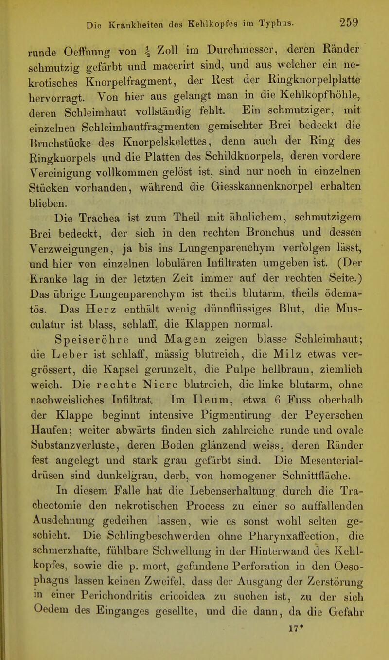 runde OefFnung von \ Zoll im Durchmesser, deren Ränder schmutzig gefiirbt und macerirt sind, und aus welcher ein ne- krotisches Knorpelfragment, der Rest der Ringknorpelplatte hervorragt. Von hier aus gelangt man in die Kehlkopfhöhle, deren Schleimhaut vollständig fehlt. Ein schmutziger, mit einzelnen Schleimhautfragmenten gemischter Brei bedeckt die Bruchstücke des Knorpelskelettes, denn auch der Ring des Ringknorpels und die Platten des Schildknorpels, deren vordere Vereinigung vollkommen gelöst ist, sind nur noch in einzelnen Stücken vorhanden, während die Giesskannenknorpel erhalten blieben. Die Trachea ist zum Theil mit ähnlichem, schmutzigem Brei bedeckt, der sich in den rechten Bronchus und dessen Verzweigungen, ja bis ins Limgenparenchym verfolgen lässt, und hier von einzelnen lobulären Infiltraten umgeben ist. (Der Kranke lag in der letzten Zeit immer auf der rechten Seite.) Das übrige Lungenparenchym ist theils blutarm, theils ödema- tös. Das Herz enthält wenig dünnflüssiges Blut, die Mus- culatur ist blass, schlaff, die Klappen normal. Speiseröhre und Magen zeigen blasse Schleimhaut; die Leber ist schlaff, mässig blutreich, die Milz etwas ver- grössert, die Kapsel gerunzelt, die Pulpe hellbraun, ziemlich weich. Die rechte Niere blutreich, die linke blutarm, ohne nachweisliches Infiltrat. Im Ileum, etwa 6 Fuss oberhalb der Klappe beginnt intensive Pigmentirung der Peyerschen Haufen; weiter abwärts finden sich zahlreiche runde und ovale Substanzverluste, deren Boden glänzend weiss, deren Ränder fest angelegt und stark grau gefärbt sind. Die Mesenterial- drüsen sind dunkelgrau, derb, von homogener Schnittfläche. In diesem Falle hat die Lebenserhaltung durch die Tra- cheotoniie den nekrotischen Process zu einer so auffallenden Ausdehnung gedeihen lassen, wie es sonst wohl selten ge- schieht. Die Schlingbeschwerden ohne Pharynxaffection, die schmerzhafte, fühlbare Schwellung in der Hinterwand des Kehl- kopfes, sowie die p. mort, gefundene Perforation in den Oeso- phagus lassen keinen Zweifel, dass der Ausgang der Zerstörung m einer Perichondritis cricoidea zu suchen ist, zu der sich Oedem des Einganges gesellte, und die dann, da die Gefahr 17»