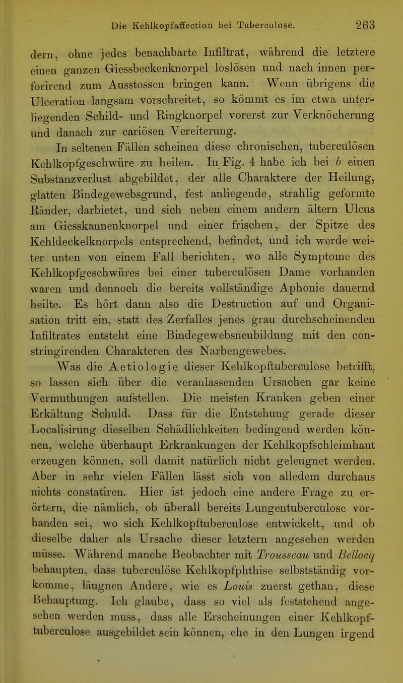 dem, ohne jedes benachbarte Infiltrat, während die letztere einen ganzen Giessbcckenknorpel loslösen und nach innen per- forirend zum Ausstossen bringen kann. Wenn übrigens die Ulceration langsam vorschreitet, so kömmt es im etwa unter- liegenden Schild- mid Ringknorpel vorerst zur Verknöcherung und danach zur cariösen Vereiterung, In seltenen Fällen scheinen diese chronischen, tuberculösen Kehlkopfgeschwüre zu heilen. In Fig. 4 habe ich bei h einen Substanzverlust abgebildet, der alle Charaktere der Heilung, glatten Bindegewebsgrund, fest anHegende, strahlig geformte Ränder, darbietet, und sich neben einem andern altern Ulcus am Giesskannenknorpel und einer frischen, der Spitze des Kehldeckelknorpels entsprechend, befindet, und ich werde wei- ter unten von einem Fall berichten, wo alle Symptome des Kehlkopfgeschwüres bei einer tuberculösen Dame vorhanden waren und dennoch die bereits vollständige Aphonie dauernd heilte. Es hört dann also die Destruction auf und Organi- sation tritt ein, statt des Zerfalles jenes grau durchscheinenden Infiltrates entsteht eine Bindegewebsneubildung mit den con- stringirenden Charakteren des Narbengewebes. Was die Aetiologie dieser Kehlkopftuberculose betrifft, so lassen sich über die veranlassenden Ursachen gar keine Vermuthungen aufstellen. Die meisten Kranken geben einer Erkältung Schuld. Dass für die Entstehung gerade dieser Localisirung dieselben Schädlichkeiten bedingend werden kön- nen, welche überhaupt Erkrankungen der Kehlkopfschleimhaut erzeugen können, soll damit natürlich nicht geleugnet werden. Aber in sehr vielen Fällen lässt sich von alledem durchaus nichts constatiren. Hier ist jedoch eine andere Frage zu er- örtern, die nämlich, ob überall bereits Lungentuberculose vor- handen sei, wo sich Kehlkopftuberculose entwickelt, und ob dieselbe daher als Ursache dieser letztern angesehen werden müsse. Während manche Beobachter mit Trousseau und Bellocq behaupten, dass tuberculöse Kehlkopfphthise selbstständig vor- komme, läugnen Andere, wie es Louis zuerst gethan, diese Behauptung. Ich glaube, dass so viel als feststehend ange- sehen werden muss, dass alle Erscheinungen einer Kehlkopf- tuberculose ausgebildet sein können, ehe in den Lungen irgend