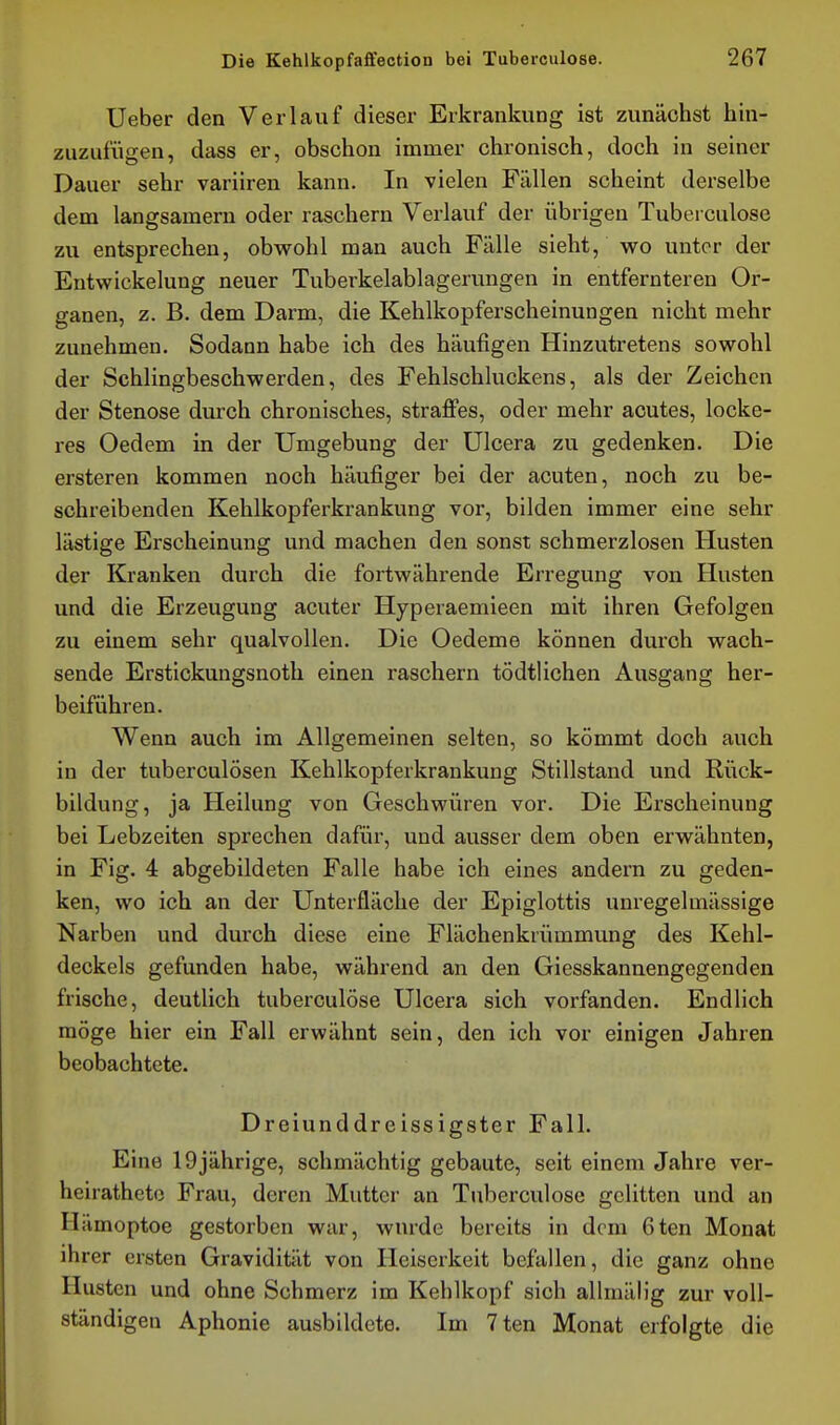 Ueber den Verlauf dieser Erkrankung ist zunächst hin- zuzufügen, dass er, obschon immer chronisch, doch in seiner Dauer sehr variiren kann. In vielen Fällen scheint derselbe dem langsamem oder raschern Verlauf der übrigen Tuberculose zu entsprechen, obwohl man auch Fälle sieht, wo unter der Entwickelung neuer Tuberkelablagerungen in entfernteren Or- ganen, z. B. dem Darm, die Kehlkopferscheinungen nicht mehr zunehmen. Sodann habe ich des häufigen Hinzutretens sowohl der Schlingbeschwerden, des Fehlschluckens, als der Zeichen der Stenose durch chronisches, straffes, oder mehr acutes, locke- res Oedem in der Umgebung der ülcera zu gedenken. Die ersteren kommen noch häufiger bei der acuten, noch zu be- schreibenden Kehlkopferkrankung vor, bilden immer eine sehr lästige Erscheinung und machen den sonst schmerzlosen Husten der Kranken durch die fortwährende Erregung von Husten und die Erzeugung acuter Hyperaemieen mit ihren Gefolgen zu einem sehr qualvollen. Die Oedeme können diu'oh wach- sende Erstickungsnoth einen raschern tödtlichen Ausgang her- beiführen. Wenn auch im Allgemeinen selten, so kömmt doch auch in der tuberculösen Kehlkopferkrankung Stillstand und Rück- bildung, ja Heilung von Geschwüren vor. Die Erscheinung bei Lebzeiten sprechen dafür, und ausser dem oben erwähnten, in Fig. 4 abgebildeten Falle habe ich eines andern zu geden- ken, wo ich an der Unterfläche der Epiglottis unregelmässige Narben und durch diese eine Flächenkrümmung des Kehl- deckels gefunden habe, während an den Giesskannengegenden frische, deutlich tuberculose Ulcera sich vorfanden. Endlich möge hier ein Fall erwähnt sein, den ich vor einigen Jahren beobachtete. Dreiunddreissigster Fall. Eine 19jährige, schmächtig gebaute, seit einem Jahre ver- heirathete Frau, deren Mutter an Tuberculose gelitten und an Hämoptoe gestorben war, wurde bereits in dem 6ten Monat ihrer ersten Gravidität von Heiserkeit befallen, die ganz ohne Husten und ohne Schmerz im Kehlkopf sich allmälig zur voll- ständigen Aphonie ausbildete. Im 7 ten Monat erfolgte die