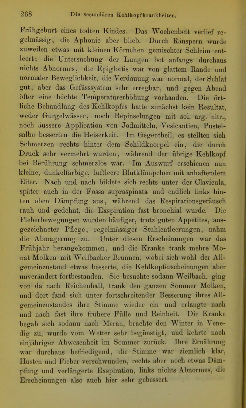 Frühgeburt eines todten Kindes. Das Wochenbett verlief re- gelmässig, die Aphonie aber blieb. Durch Räuspern wurde zuweilen etwas mit kleinen Körnchen gemischter Schleim ent- leert; die Untersuchung der Lungen bot anfangs durchaus nichts Abnormes, die Epiglottis war von glattem Rande und normaler Beweglichkeit, die Verdauung war normal, der Schlaf gut, aber das Gefässsystem sehr erregbar, und gegen Abend öfter eine leichte Temperaturerhöhung vorhanden. Die ört- liche Behandlung des Kehlkopfes hatte zunächst kein Resultat, weder Gurgelwässer, noch Bepinselungen mit sol. arg. nitr., noch äussere Application von Jodmitteln, Yesicantien, Pustel- salbe besserten die Heiserkeit. Im Gegentheil, es stellten sich Schmerzen rechts hinter dem Schildknorpel ein, die durch Druck sehr vermehrt wurden, während der übrige Kehlkopf bei Berührung schmerzlos war. Im Auswurf erschienen nun kleine, dunkelfarbige, luftleere Blutklümpchen mit anhaftendem Eiter. Nach und nach bildete sich rechts unter der Clavicula, später auch in der Fossa supraspinata und endlich links hin- ten oben Dämpfung aus, während das Respirationsgeräusch rauh und gedehnt, die Exspiration fast bronchial wurde. Die Fieberbewegungen wurden häufiger, trotz guten Appetites, aus- gezeichneter Pflege, regelmässiger Stuhlentleerungen, nahm die Abmagerung zu. Unter diesen Erscheinungen war das Frühjahr herangekommen, und die Kranke trank mehre Mo- nat Molken mit Weilbacher Brunnen, wobei sich wohl der All- gemeinzustand etwas besserte, die Kehlkopferscheinungen aber unverändert fortbestanden. Sie besuchte sodann Weilbach, ging von da nach Reichenhall, trank den ganzen Sommer Molken, und dort fand sich unter fortschreitender Besserung ihres All- gemeinzustandes ihre Stimme wieder ein und erlangte nach und nach fast ihre frühere Fülle und Reinheit. Die Kranke begab sich sodanu nach Meran, brachte den Winter in Vene- dig zu, wurde vom Wetter sehr begünstigt, und kehrte nach einjähriger Abwesenheit im Sommer zurück. Ihre Ernährung war durchaus befriedigend, die Stimme war ziemlich klar, Husten und Fieber verschwunden, rechts aber noch etwas Däm- pfung und verlängerte Exspiration, links nichts Abnormes, die Erscheinungen also auch hier sehr gebessert.