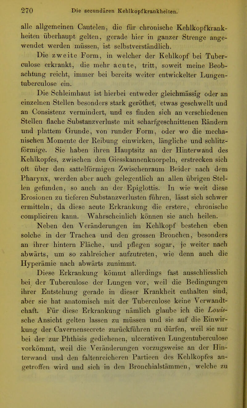 alle allgemeinen Cautelen, die für chronische Kehlkopfkrank- heiten überhaupt gelten, gerade hier in ganzer Strenge ange- wendet werden müssen, ist selbstverständlich. Die zweite Form, in welcher der Kehlkopf bei Tuber- culose erkrankt, die mehr acute, tritt, soweit meine Beob- achtung reicht, immer bei bereits weiter entwickelter Lungen- tuberculose ein. Die Schleimhaut ist hierbei entweder gleichmässig oder an einzelnen Stellen besonders stark geröthet, etwas geschwellt und an Consistenz vermindert, und es finden sich an verschiedenen Stellen flache Substanzverluste mit soharfgeschnittenen Rändern und plattem Grunde, von runder Form, oder wo die mecha- nischen Momente der Reibung einwirken, längliche und schlitz- förmige. Sie haben ihren Hauptsitz an der Hinterwand des Kehlkopfes, zwischen den Giesskannenknorpeln, erstrecken sich oft über den sattelförmigen Zwischenraum Beider nach dem Pharynx, werden aber auch gelegentlich an allen übrigen Stel- len gefunden, so auch an der Epiglottis. In wie weit diese Erosionen zu tieferen Substanzverlusten führen, lässt sich schwer ermitteln, da diese acute Erkrankung die erstere, chronische compliciren kann. Wahrscheinlich können sie auch heilen. Neben den Veränderungen im Kehlkopf bestehen eben solche in der Trachea und den grossen Bronchen, besonders an ihrer hintern Fläche, und pflegen sogar, je weiter nach abwärts, um so zahlreicher aufzutreten, wie denn auch die Hyperämie nach abwärts zunimmt. Diese Erkrankung kömmt allerdings fast ausschliesslich bei. der Tuberculose der Lungen vor, weil die Bedingungen ihrer Entstehung gerade in dieser Krankheit enthalten sind, aber sie hat anatomisch mit der Tuberculose keine Verwandt- chaft. Für diese Erkrankung nämlich glaube ich die Louü- sche Ansicht gelten lassen zu müssen und sie auf die Einwir- kung der Cavernensecrete zurückführen zu dürfen, weil sie nur bei der zur Phthisis gediehenen, ulcerativen Lungcntuberculoso vorkömmt, weil die Veränderungen vorzugsweise an der Hin- terwand und den faltenreicheren Partieen des Kehlkopfes an- getroffen wird und sich in den Bronchialstämmen, welche zu