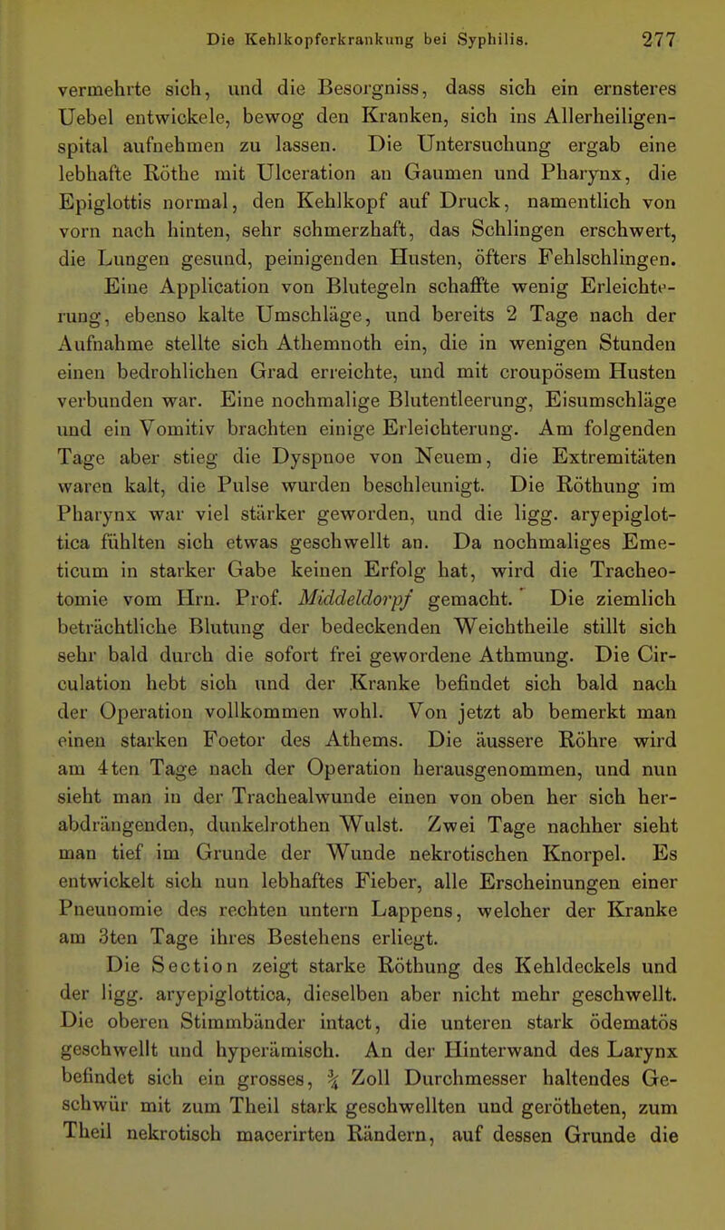 vermehrte sich, und die Besorgniss, dass sich ein ernsteres Uebel entwickele, bewog den Kranken, sich ins Allerheiligen- spital aufnehmen zu lassen. Die Untersuchung ergab eine lebhafte Rothe mit Ulceration an Gaumen und Pharynx, die Epiglottis normal, den Kehlkopf auf Druck, namentlich von vorn nach hinten, sehr schmerzhaft, das Schlingen erschwert, die Lungen gesund, peinigenden Husten, öfters Fehlschlingen. Eine Application von Blutegeln schaffte wenig Erleichte- rung, ebenso kalte Umschläge, und bereits 2 Tage nach der Aufnahme stellte sich Athemnoth ein, die in wenigen Stunden einen bedrohlichen Grad erreichte, und mit croupösem Husten verbunden war. Eine nochmalige Blutentleerung, Eisumschläge und ein Vomitiv brachten einige Erleichterung. Am folgenden Tage aber stieg die Dyspnoe von Neuem, die Extremitäten waren kalt, die Pulse wurden beschleunigt. Die Röthung im Pharynx war viel stärker geworden, und die ligg. aryepiglot- tica fühlten sich etwas geschwellt an. Da nochmaliges Eme- ticum in starker Gabe keinen Erfolg hat, wird die Tracheo- tomie vom Hrn. Prof. Middeldorpf gemacht. Die ziemlich beträchtliche Blutung der bedeckenden Weichtheile stillt sich sehr bald durch die sofort frei gewordene Athmung. Die Cir- culation hebt sich und der Kranke befindet sich bald nach der Operation vollkommen wohl. Von jetzt ab bemerkt man einen starken Foetor des Athems. Die äussere Röhre wird am 4ten Tage nach der Operation herausgenommen, und nun sieht man in der Trachealwuude einen von oben her sich her- abdrängenden, dunkelrothen Wulst. Zwei Tage nachher sieht man tief im Grunde der Wunde nekrotischen Knorpel. Es entwickelt sich nun lebhaftes Fieber, alle Erscheinungen einer Pneunomie des rechten untern Lappens, welcher der Kranke am 3ten Tage ihres Bestehens erliegt. Die Section zeigt starke Röthung des Kehldeckels und der ligg. aryepiglottica, dieselben aber nicht mehr geschwellt. Die oberen Stimmbänder intact, die unteren stark ödematös geschwellt und hyperämisch. An der Hinterwand des Larynx befindet sich ein grosses, ^ Zoll Durchmesser haltendes Ge- schwür mit zum Theil stark geschwellten und gerötheten, zum Theil nekrotisch maoerirten Rändern, auf dessen Grunde die