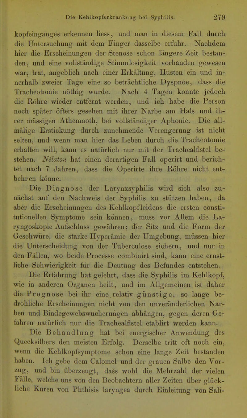 kopf'eingauges erkennen Hess, und man in diesem Fall durch die Untersuchung mit dem Finger dasselbe erfuhr. Nachdem hier die Erscheinungeu der Stenose schon längere Zeit bestan- den, und eine vollständige Stimmlosigkeit vorhanden gewesen war, trat, augeblich nach einer Erkältung, Husten ein und in- nerhalb zweier Tage eine so beträchtliche Dyspnoe, dass die Tracheotomie uöthig wurde. Nach 4 Tagen konnte jedoch die Röhre wieder entfernt werden, und ich habe die Person noch später öfters gesehen mit ihrer Narbe am Hals und ih- rer massigen Athemnoth, bei vollständiger Aphonie. Die all- mälige Erstickung durch zunehmende Verengerung ist nicht selten, und wenn man hier das Leben durch die Tracheotomie erhalten will, kann es natürlich nur mit der Trachealfistel be- stehen. Nelaton hat einen derartigen Fall operirt und berich- tet nach 7 Jahren, dass die Operirte ihre Röhre nicht ent- behren könne. Die Diagnose der Larynxsyphilis wird sich also zu- nächst auf den Nachweis der Syphilis zu stützen haben, da aber die Erscheinungen des Kehlkopfleidens die ersten consti- tutionellen. Symptome sein können, muss vor Allem die La- ryngoskopie Aufschluss gewähren; der Sitz und die Form der Geschwüre, die starke Hyperämie der Umgebung, müssen hier die Unterscheidung von der Tuberculose sichern, und nur in den Fällen, wo beide Processe combiuirt sind, kann eine ernst- liche Schwierigkeit für die Deutung des Befundes entstehen. Die Erfahrung hat gelehrt, dass die Syphilis im Kehlkopf, wie in anderen Organen heilt, und im Allgemeinen ist daher die Prognose bei ihr eine^relativ günstige, so lange be- drohliche Erscheinungen nicht von den unveränderlichen Nar- ben und Bindegewebswucheruiigen abhängen, gegen deren Ge- fahren natürlich nur die Trachealfistel etablix't werden kann. Die Behandlung hat bei energischer Anwendung des Quecksilbers den meisten Erfolg. Derselbe tritt oft noch ein, wenn die Kehlkopfsymptome schon eine lange Zeit bestanden haben. Ich gebe dem Calomel und der gi-auen Salbe den Vor- zug, und bin überzeugt, dass wohl die Mehrzahl der vielen Fälle, welche uns von den Beobachtern aller Zeiten über glück- liche Kuren von Phthisis laryngea durch Einleitung von Sali-