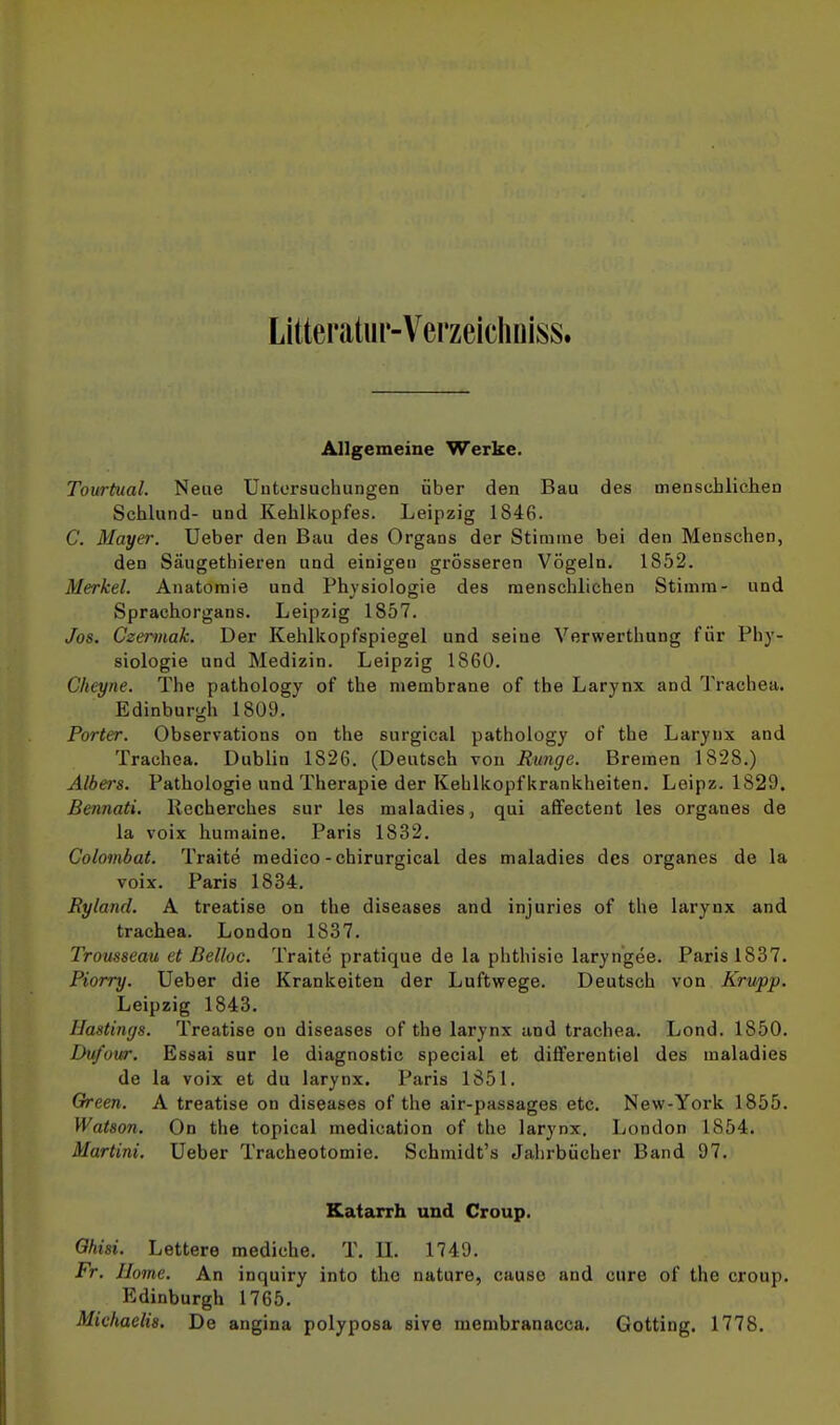 Litteratiir-Verzeicliniss. Allgemeine Werke. Tourtual. Neue Untersuchungen über den Bau des menschlichen Schlund- und Kehlkopfes. Leipzig 184G. C. Mayer. Ueber den Bau des Organs der Stimme bei den Menschen, den Säugethieren und einigen grösseren Vögeln. 1852. Merkel. Anatomie und Physiologie des menschlichen Stimm- und Sprachorgans. Leipzig 1857. Jos. Czermak. Der Kehlkopfspiegel und seine Verwerthung für Phy- siologie und Medizin. Leipzig 1860. Clieyne. The pathology of the membrane of the Larynx and Trachea. Edinburgh 1809. Porter. Observations on the surgical pathology of the Larynx and Trachea. Dublin 1826. (Deutsch von Runge. Bremen 1828.) Albers. Pathologie und Therapie der Kehlkopf krankheiten. Leipz. 1829. Bennati. Recherches sur les maladies, qui affectent les organes de la voix humaine. Paris 1832. Colombat. Traite medico-chirurgical des maladies des organes de la voix. Paris 1834. Ryland. A treatise on the diseases and injuries of the larynx and trachea. London 1837. Trousseau et Belloc. Traite pratique de la phthisic laryngee. Paris 1837. Piorry. Ueber die Kränkelten der Luftwege. Deutsch von Krupp. Leipzig 1843. llastitujs. Treatise on diseases of the larynx und trachea. Lond. 1850. Dufour. Essai sur le diagnostic special et diflferentiel des maladies de la voix et du larynx. Paris 1851. Green. A treatise on diseases of the air-passages etc. New-York 1855. Watson. On the topical medication of the larynx. London 1854. Martini. Ueber Tracheotomie. Schmidt's Jahrbücher Band 97. Katarrh und Croup. Ohisi. Lettere mediche. T. U. 1749. Fr. Ilome. An inquiry into the nature, cause and eure of the croup. Edinburgh 1765, Michaelis. De angina polyposa sive menibranacca. Gotting. 1778.