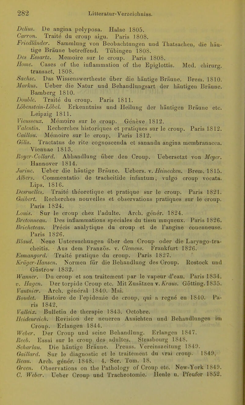 Delius. De angina polyposa. Halae 1805, Carron. Traite du croup aigu, Paris 1808, Friedläncler. Sammlang von Beobachtungen und Thatsaclieii, die häu- tige Bräune betreffend. Tübingen 1808. Des Essartz. Memoire sur le croup. Paris 1808. Home. Gases of the inflammation of the Epiglottis. Med. chirurg. transact. 1808. Sachse. Das Wissenswertheste über die häutige Bräune. Brem. 1810. Markus. Ueber die Natur und Behandlungsart der häutigen Bräune. Bamberg 1810. Double. Traite du croup. Paris 1811. LÖbenstein-LÖbel. Erkenntniss und Heilung der häutigen Bräune etc. Leipzig 1811. Vieusseux. Memoire sur le croup. Geneve 1812. Valentin. Recherches historiques et pratiques sur le croup. Paris 1512. Caillou. Memoire sur le croup. Paris 1812. Gölls. Tractatus de rite cognoscenda et sananda angina membranacea, Viennae 1813. Royer-Collard. Abhandlung über den Croup. Uebersetzt von Meyer. Hannover 1814. Jurine. üeber die häutige Bräune. Xlobevs. v. Heinecken. Brem. 1815. Albers. Commentatio de tracheitide infantum, vulgo croup vocata. Lips. 1816. Desruelles. Traite theoretique et pratique sur le croup. Paris 1821. Guibert. Iveclierches nouvelles et observations pratiques sur le croup. Paris 1824. Louis. Sur le croup chez l'adulte. Arch. gener. 1824. Bretonneau. Des inflammations speciales du tissu muqueux. Paris 1826. Bricheteau. Precis analjtique du croup et de l'angine couenneuse. Paris 1826. Blaud. Neue Untersuchungen über den Croup oder die Larjngo-tra- cheitis. Aus dem Französ. v. Clemens. Frankfurt 1826. Esmangord. Traite pratique du croup. Paris 1827. Krüger-Hansen. Normen für die Behandlung des Croup. Rostock und Güstrow 1832. Wanner. Du croup et son traitement par le vapeur d'eau. Paris 1834. V. Hagen. Der torpide Croup etc. Mit Zusätzen v. Äroi/^. Gotting. 1835. Vautnier. Arch. general 1840. Mai. ßoudet. Histoire de l'epidemie de croup, qui a regne ou 1840. Pa- ris 1842. Valleix. Bulletin de therapie 1843. Octobre. Heidenreich. Revision der neueren Ansichten und Behandlungen im Croup. Erlangen 1844. Weber. Der Croup und seine Beliandlung. Erlangen 1847. lleeb. Essai sur le croup des adultos. Strasbourg 1848. Scharlau. Die häutige Bräune. Preuss. Vereinszeitung 1849. Gaillard. Sur le diagnostic et lo traitement du vrai croup. 1840, Beau. Arch. gener. 1848. 4. Ser. Tom. 18. Green. Observations on the Pathology of Croup etc. Now-York 1849. C. Weber. Ueber Croup und Tracheotoraie. Henle u, Pfoufor 1852.