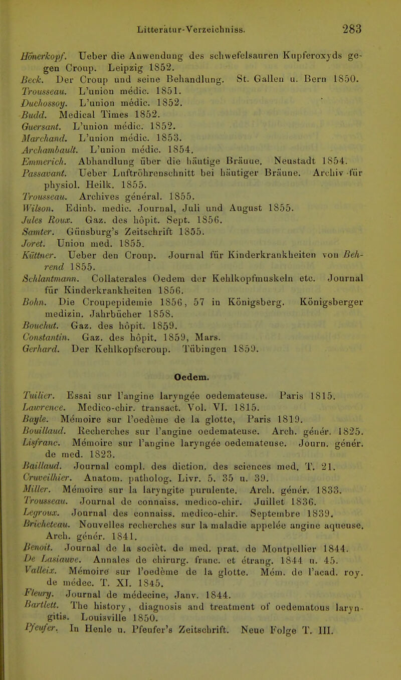 HÖnerkopf. Ueber die Anwendung des schwefelsauren Kupferoxyds ge- gen Croup. Leipzig 1S52. Beck. Der Crou[) und seine Behandlung. St. Gallen u. Bern 1850. Trousseau. L'union niedic. 1851. Duchossoy. L'union medic. 1852. Budd. Medical Times 1852. Guersant. L'union medic. 1852. Marchand. L'union medic. 1853. Archambault. L'union medic. 1854. Emmerich. Abhandlung über die häutige Bräune, Neustadt 1854. Passavant. Ueber Luftrohrenschnitt bei häutiger Bräune. Archiv für physiol. Heillc. 1855. Trousseau. Archives general. 1855. Wilson. Edinb. medic. Journal, Juli und August 1855. Jules Roux. Gaz. des hopit. Sept. 1856. Samter. Günsburg's Zeitschrift 1855. Joret. Union med. 1855. Küttner. Ueber den Croup. Journal für Kinderkrankheiten von Beh- rend 1855. Schlantmann. CoUaterales Oedem der Kehlkopfniuskeln etc. Journal für Kinderkrankheiten 1856. Bohn. Die Croupepidemie 1856, 57 in Königsberg. Königsberger medizin. Jahrbücher 1858. Bouchut. Gaz. des hopit. 1859. Constantin. Gaz. des hopit. 1859, Mars. Gerhard. Der Kehlkopfscroup. Tübingen 1859. Oedem. Tuilier. Essai sur l'angine larjngee oedemateuse. Paris 1815. Lawrence. Medico-chir. transact. Vol. VL 1815. Bayle. Memoire sur l'oedeme de la glotte, Paris 1819. Bouillaud. llecherches sur l'angine oedemateuse. Arch. geuer. 1825. Lisfranc. Memoire sur l'angine laryngee oedemateuse. Journ. gener. de med. 1823. Baillaud. Journal compl. des diction. des sciences med. T. 21. C'ruveilhier. Anatom, patholog. Livr. 5. 35 a. 39. Miller. Memoire sur la laryngito purulente. Arch. gener. 1833. Trousseau. Journal de connaiss. medico-chir. Juillet 183G. Legrovx. Journal des connaiss. medico-chir. Septembre 1839. Bricheteau. Nouvelles rechcrches sur la maladie appelee angine aqueuse. Arch. göner. 1841. Jienoit. Journal de la sociot. de med. prat. de Montpellier 1844. De Lasiauve. Annalos de chirurg. franc. et ctrang. 1844 u. 45. Valleix. Memoire sur Toedeme de la glotte. Mem. de l'acad. roy. de medec. T. XI. 1845. Fleury. Journal de modecinc, Janv. 1844. Bartktt. The history, diagnosis and troatment of ocdeniatous laryn- gitis. Louisville 1850. P/eu/er, In Henle u. Pfeufer's Zeitschrift. Neue Folge T. III.