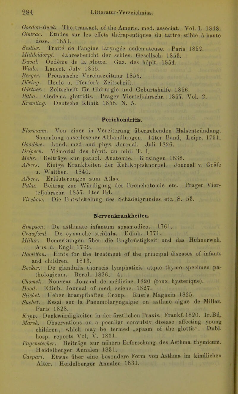 Qordon-ßuck. Tho trausact. of the Americ. med, associat. Vol. I. 1848. Ointrac. Etudes sur les effets therapeutiques du tartrc stibie ä haute dose. 1851. Sesticr. Traite de l'angine larjngee oedemateuse. Paris 1852. Midcleldorpf. Jahresbericht der schles. Gesellsch. 1853. Duval. Oedeme de la glotte. Gaz. des höpit. 1854. Wade. Lancet. July 1855. Berga'. Preussische Vereinszeitung 1855. Döring. Heule u. Pfeufer's Zeitschrift. Gärtner. Zeitschrift für Chirurgie und Geburtshülfe 1856. Pitha. Oedenia glottidis. Prager Vierteljahrschr. 1857. Vol. 2. Kremling. Deutsche Klinik 1858. N. 5. Perichondritis. Flormann. Von einer in Vereiterung übergehenden Halsentzündung. Sammlung auserlesener Abhandlungen. 14ter Band, Leipz. 1791. Qoodeoe. Lond. med and phys. Journal. Juli 1826. Delpech. Memorial des höpit. du midi T. I. Mohr. Beiträge zur pathol. Anatomie. Kitzingen 1838. Albers. Einige Krankheiten der Kehlkopfsknorpel. Journal v. Gräfe u. Walther. 1840. Albers. Erläuterungen zum Atlas. Pitha. Beitrag zur Würdigung der Bronchotomie etc. Prager Vier- teljahrschr. 1857. Iter Bd. Virchow. Die Entwickelung des Schädelgrundes etc. S. 53. Nervenkrankheiten. Simpson. De asthniate infantum spasmodico. 1761. Craw/ord. De cynanche stridula. Ediub. 1771. Miliar. Bemerkungen über die Engbrüstigkeit und das Hühnerweh. Aus d. Engl. 1769. Hamilton. Hints for the treatment of the priucipal diseases of infants and children. 1813. Becker. De glandulis tlioracis lymphaticis atque thymo specimen pa- thologicum. Berol. 1826. 4. Cliomel. Nouveau Journal de medicine 1820 (toux hysterique). Jlood. Edinb. Journal of med. scienc. 1827. Stiebel. Ueber krampfhaften Croup. Rust's Magazin 1825. Suchet. Essai sur la Pneumolaryngalgie on astlime aigue de Miliar. Paris 1828. Kopp. Denkwürdigkeiten in der ärztlichen Praxis. Frankf. 1820. Ir. Bd. Marsh. Observations on a peculiar convulsiv diseaso afieoting young children, which may be tcrmed „spasm of the glottis. Dubl. hosp. reports Vol. V. 1831. Pagenstecher. Beiträge zur nähern Erforschung des Asthma thymicuni. Heidelberger Annalen 1831. Caspari. Etwas über eine besondere Form von Asthma im kindlichen Alter. Heidelberger Annalen 1831.