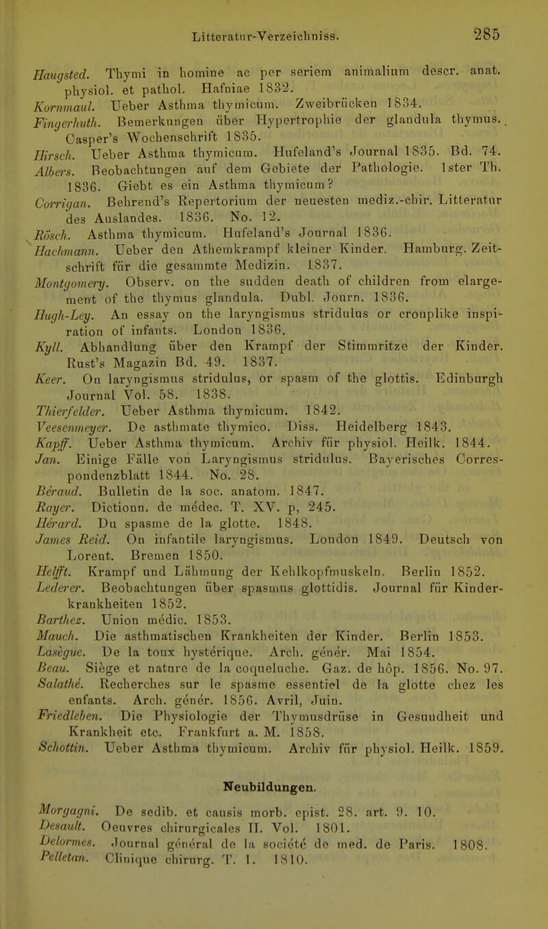 Haugsted. Thymi in homine ac per seriem animalium descr. anat. physiol. et pathol. Hafniae 1832. Kornmaul. Ueber Asthma thymicum. Zweibriicken 1834. Fiiujerhuth. Bemerkungen über Hypertrophie der glandnla thymus.. Casper's Wochenschrift 1835. Hirsch. Ueber Asthma thymicum. Hufeland's Journal 1835. Bd. 74. Albers. Beobachtungen auf dem Gebiete der Pathologie. Ister Th. 1836. Giebt es ein Asthma thymicum? Corrigan. Behrend's Repertorium der neuesten mediz.-chir. Litteratur des Auslandes. 1836. No. 12. Rösch. Asthma thymicum. Hufeland's Journal 1836. Hachmann. Ueber den Athemkrampf kleiner Kinder. Hamburg. Zeit- schrift für die gesammte Medizin. 1837. Montgomery. Observ. on the sudden death of children from elarge- ment of the thymus glandula. Dubl. Journ. 1836. Hugh-Ley. An essay on the laryngismus stridulus or crouplike Inspi- ration of infants. London 1836. Kyll. Abhandlung über den Krampf der Stimmritze der Kinder. Rust's Magazin Bd. 49. 1837. Keer. On laryngismus stridulus, or spasm of the glottis. Edinburgh Journal Vol. 58. 1838. Thiei'feider. Ueber Asthma thymicum. 1842. Veesenmeyer. De asthmate thymico. Diss. Heidelberg 1843. Kapff. Ueber Asthma thymicum. Archiv für physiol. Heilk. 1844. Jan. Einige Fälle von Laryngismus stridulus. Bayerisches Corres- pondenzblatt 1844. No. 28. Beraud. Bulletin de la soc. anatom. 1847. Rayer. Dictionn. de medec. T. XV. p, 245. Herard. Du spasme de la glotte. 1848. James Reid. On infantile laryngismus. London 1849. Deutsch von Lorent. Bremen 1850. Helfft. Krampf und Lähmung der Kehlkopfmuskeln. Berlin 1852. Lederer. Beobachtungen über spasmus glottidis. Journal für Kinder- krankheiten 1852. Barthez. Union medic. 1853. Manch. Die asthmatischen Krankheiten der Kinder. Berlin 1853. Lasegue. De la tonx hysterique. Arch. gener. Mai 1854. Beau. Siege et nature de la coqueluche. Gaz. de hop. 1856. No. 97. Salathe. Recherches sur le spasme essentiel de la glotte chez les enfants. Arch. gener. 1856. Avril, Juin. Friedleben. Die Physiologie der Thymusdrüse in Gesundheit und Krankheit etc. Frankfurt a. M. 1858. Schottin. Ueber Asthma thymicum. Archiv für physiol. Heilk. 1859. Neubildungen. Morgagni. De sedib. et causis morb. opist. 28. art. 9. 10. Desault. Oeuvres chirurgicales IL Vol. 1801. Delormes. Journal general de la societc de med. de Paris. 1808. Pelletan. Clinique chirurg. T. I. 1810.