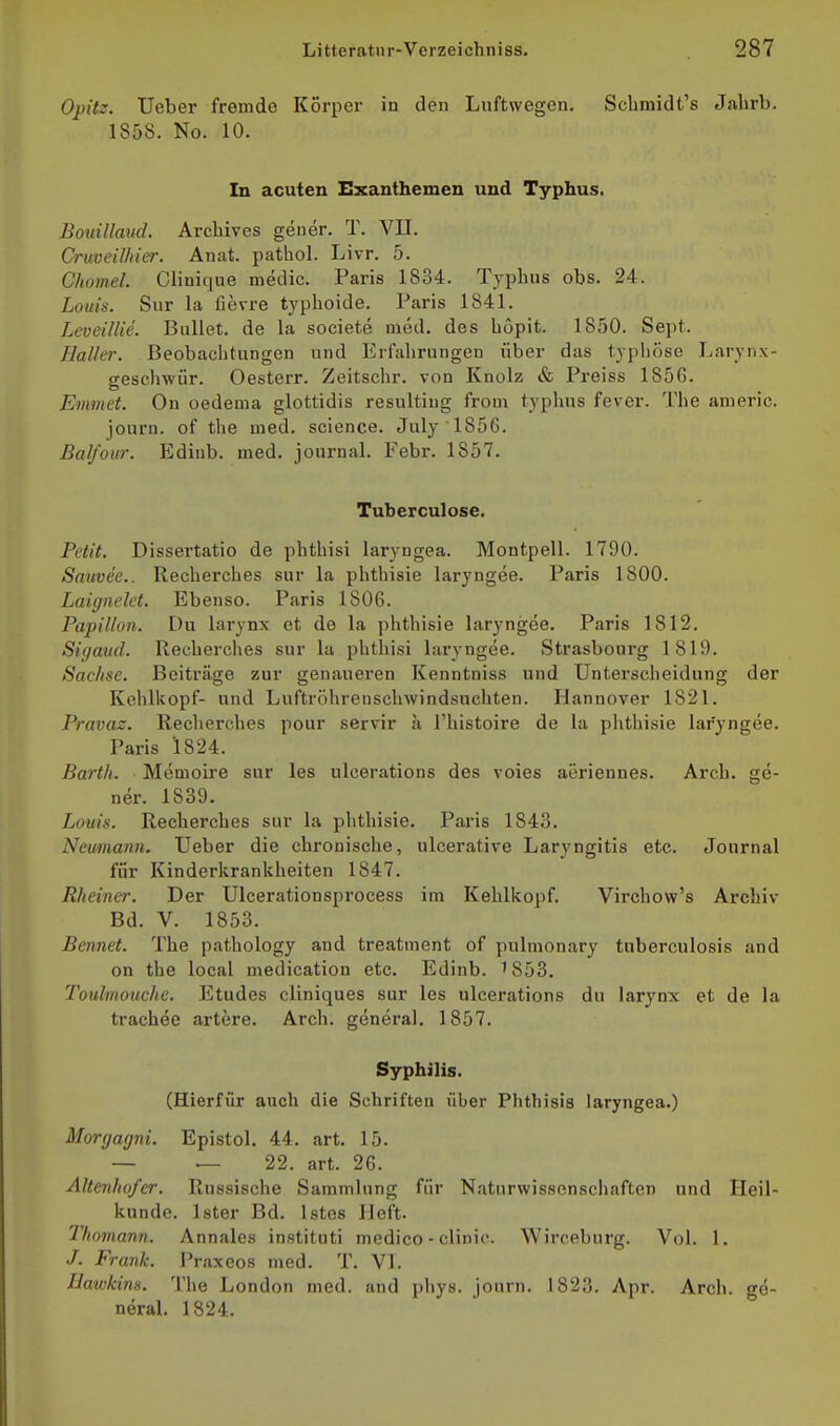 Opitz. Ueber fremde Korper in den Luftwegen. Schniidt's Jahrb. 1858. No. 10. In acuten Exanthemen und Typhus. Bouillaud. Archives geuer. T. VII. Crmeilhier. Anat. pathol. Livr. 5. Chomel. Clinique medic. Paris 1834. Typhus obs. 24. Loiiis. Sur la fievre typhoide. Paris 1841. Leveillie. Ballet, de la societe med. des höpit. 1850. Sept. Haller. Beobachtungen und Erfahrungen über das typhöse Larynx- geschwür. Oesterr. Zeitschr. von Knolz & Preiss 185G. Emmet. On oedema glottidis resulting froni typhus fever. The americ. journ. of the med. science. July 1856. Bal/our. Edinb. med. Journal. Febr. 1857. Tuberculose. Petit. Dissertatio de phthisi laryngea. Montpell. 1790. Sauvee.. Recherches sur la phtbisie laryngee. Paris 1800. Laignelct. Ebenso. Paris 1806. Papillon. Du larynx et de la phthisie laryngee. Paris 1812. Sigaud. Recherches sur la phthisi laryngee. Strasbourg 1819. Saclise. Beiträge zur genaueren Kenntniss und Unterscheidung der Kehlkopf- und Luftröhrenschwindsuchten. Hannover 1821. Pravaz. Recherches pour servir a l'histoire de la phthisie laryngee. Paris 1824. Barth. Memoire sur les ulcerations des voies aöriennes. Arcb. ge- ner. 1839. Louis. Recherches sur la phthisie. Paris 1843. Neumann. Ueber die chronische, ulcerative Laryngitis etc. Journal für Kinderkrankheiten 1847. Rheiner. Der Ulcerationsprocess im Kehlkopf. Virchow's Archiv Bd. V. 1853. Bennet. The pathology and treatment of pulmonary tuberculosis and on the local medication etc. Edinb. 1853. Toidmouche. Etudes cliniques sur les ulcerations du larynx et de la trachee artere. Arch. general. 1857. Syphilis. (Hierfür auch die Schriften über Phthisis laryngea.) Morgagni. Epistol. 44. art. 15. — ^ 22. art. 26. Altenho/er. Russische Sammlung für Naturwissenschaften und Heil- kunde. Ister Bd. Istes Heft. Tlmnann. Annales instituti medico - clinic. Wirceburg. Vol. 1. J. Frank. Praxeos med. T. VI. IJawkins. Tl\e London med. and phys. journ. 1823. Apr. Arch. ge- neral. 1824.